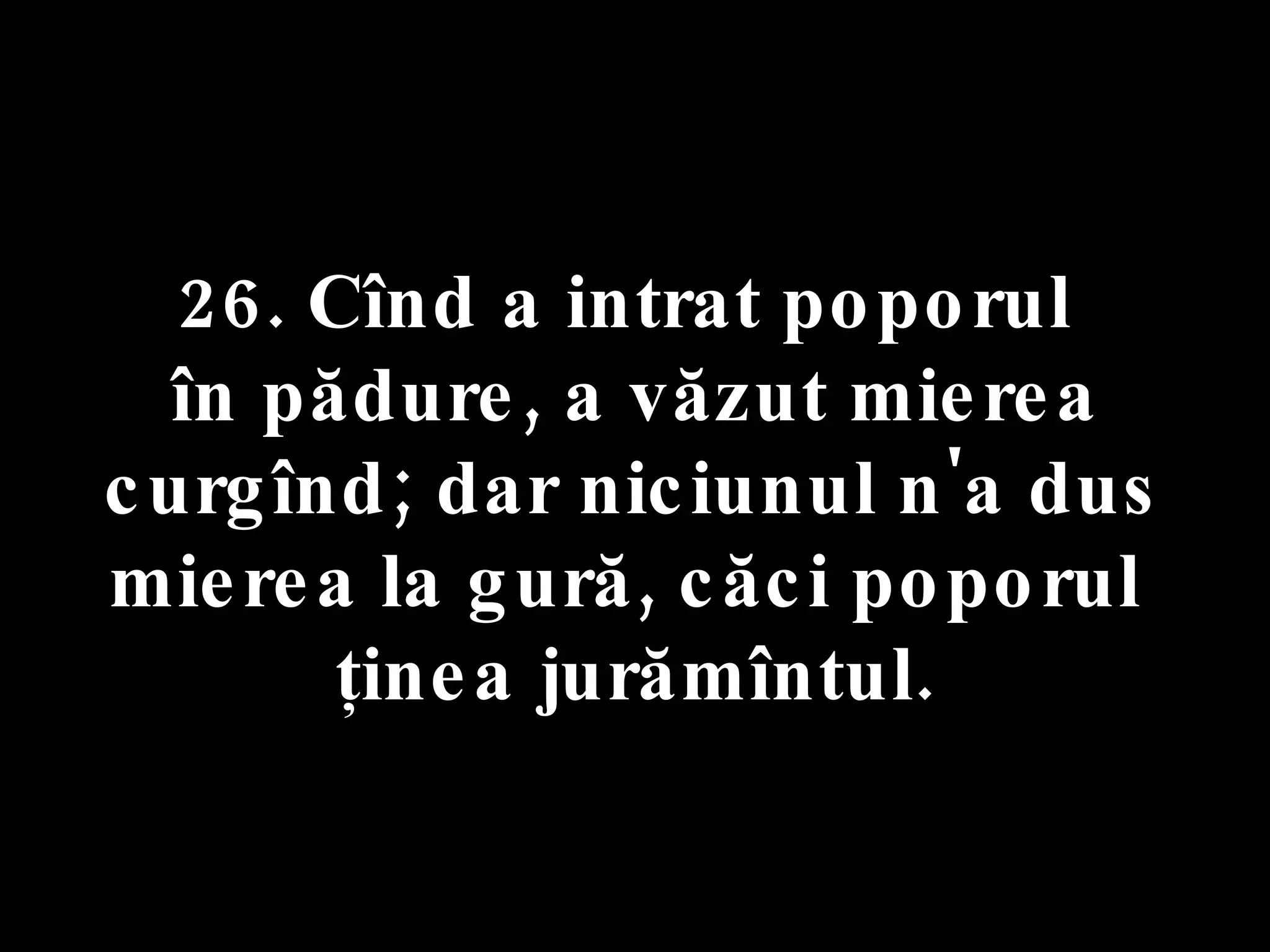 26. Cînd a intrat poporul  în pădure, a văzut mierea curgînd; dar niciunul n'a dus mierea la gură, căci poporul  ţinea jurămîntul. 