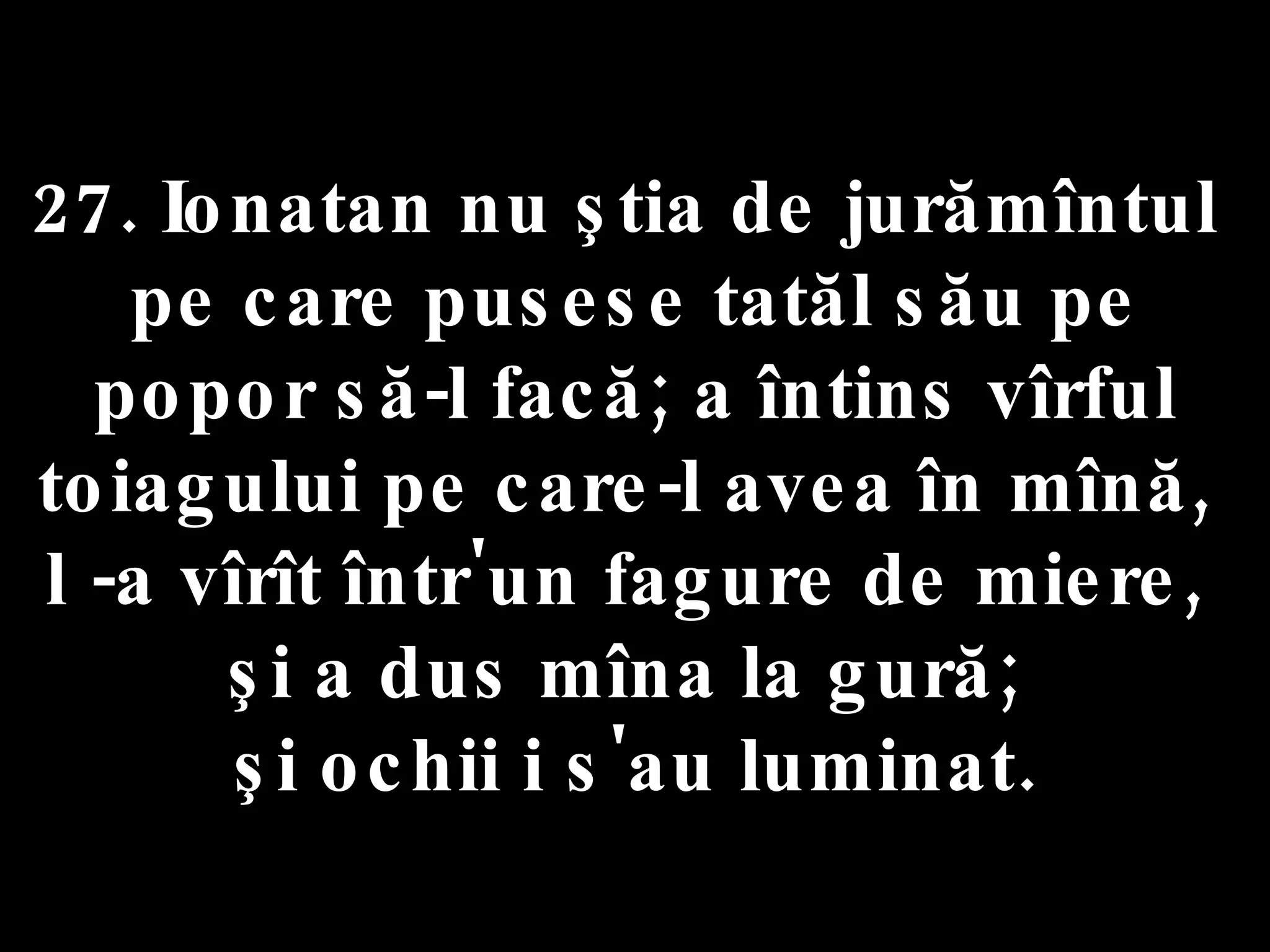 27. Ionatan nu ştia de jurămîntul  pe care pusese tatăl său pe popor să-l facă; a întins vîrful toiagului pe care-l avea în mînă,  l -a vîrît într'un fagure de miere,  şi a dus mîna la gură;  şi ochii i s'au luminat. 