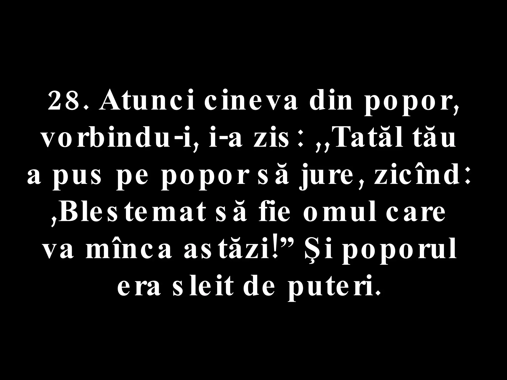 28. Atunci cineva din popor,  vorbindu-i, i-a zis: ,,Tatăl tău  a pus pe popor să jure, zicînd:  ,Blestemat să fie omul care  va mînca astăzi!” Şi poporul  era sleit de puteri.  