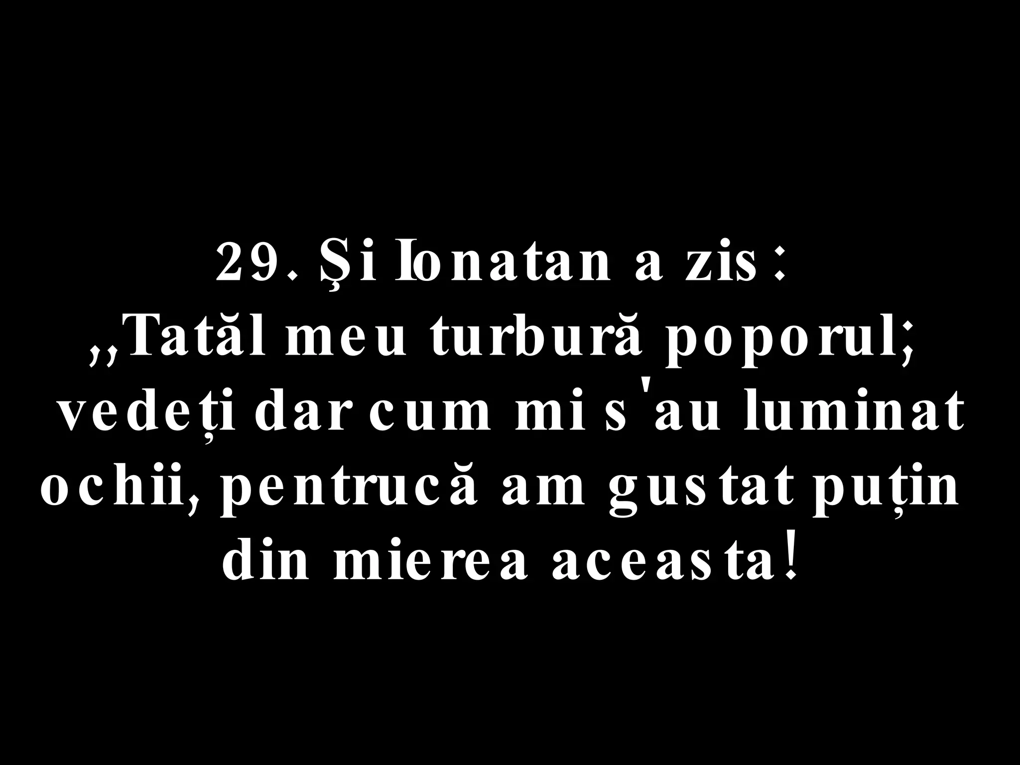 29. Şi Ionatan a zis:  ,,Tatăl meu turbură poporul;  vedeţi dar cum mi s'au luminat ochii, pentrucă am gustat puţin  din mierea aceasta! 