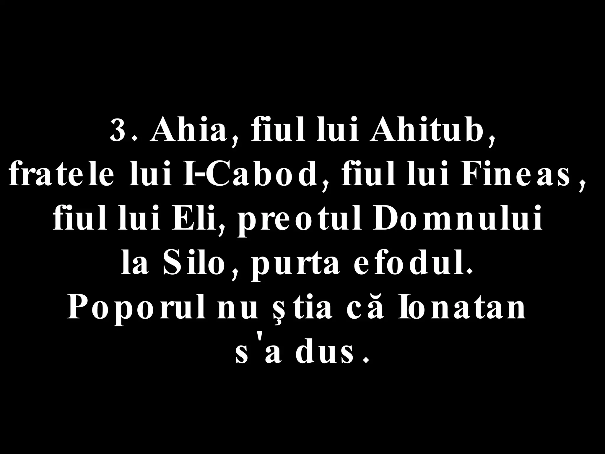 3. Ahia, fiul lui Ahitub,  fratele lui I-Cabod, fiul lui Fineas,  fiul lui Eli, preotul Domnului  la Silo, purta efodul.  Poporul nu ştia că Ionatan  s'a dus. 
