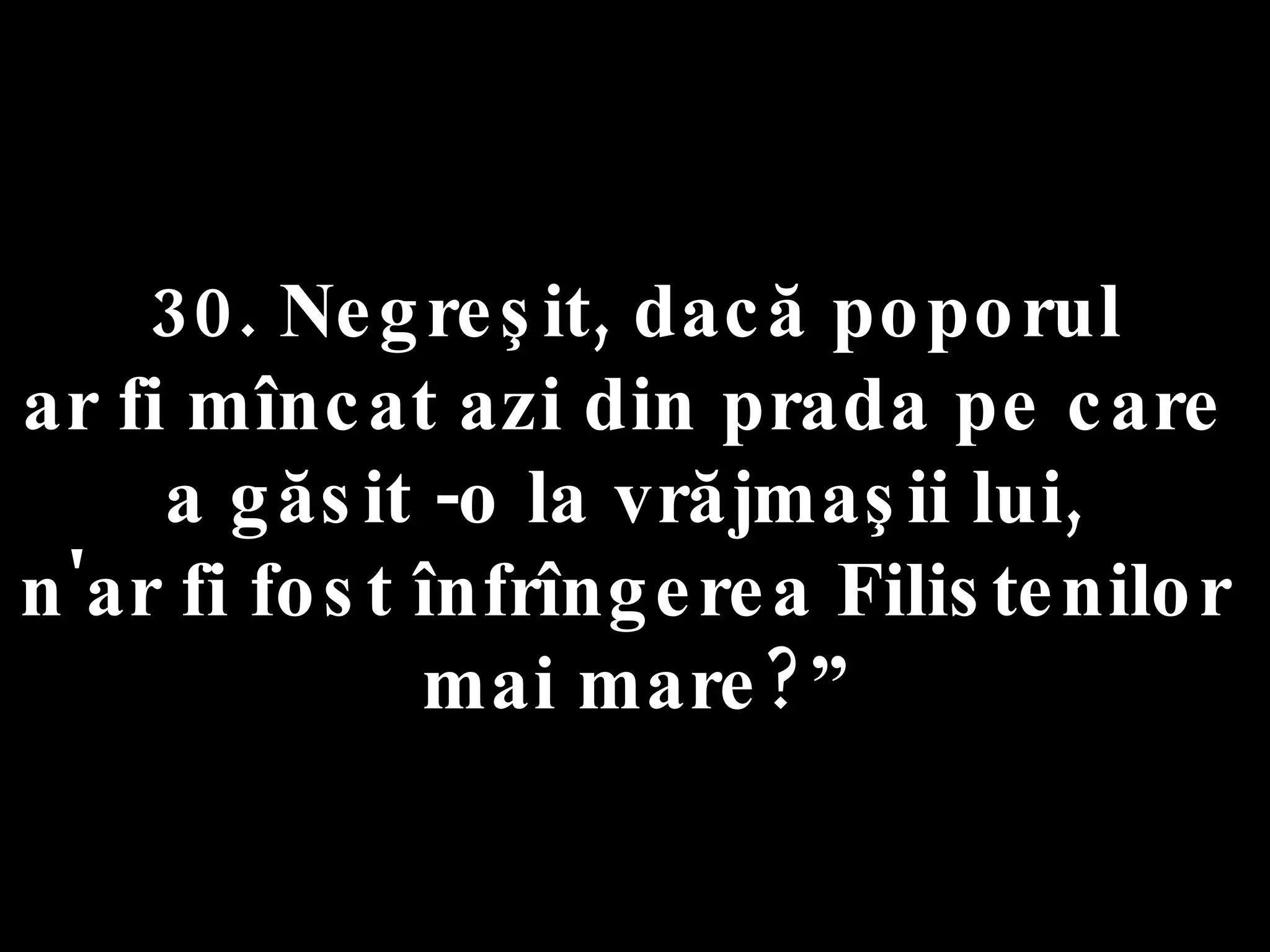30. Negreşit, dacă poporul  ar fi mîncat azi din prada pe care  a găsit -o la vrăjmaşii lui,  n'ar fi fost înfrîngerea Filistenilor  mai mare?” 