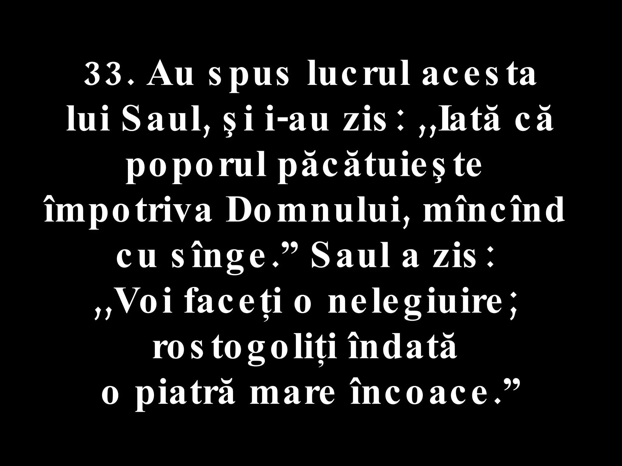 33. Au spus lucrul acesta  lui Saul, şi i-au zis: ,,Iată că poporul păcătuieşte  împotriva Domnului, mîncînd  cu sînge.” Saul a zis:  ,,Voi faceţi o nelegiuire;  rostogoliţi îndată  o piatră mare încoace.” 