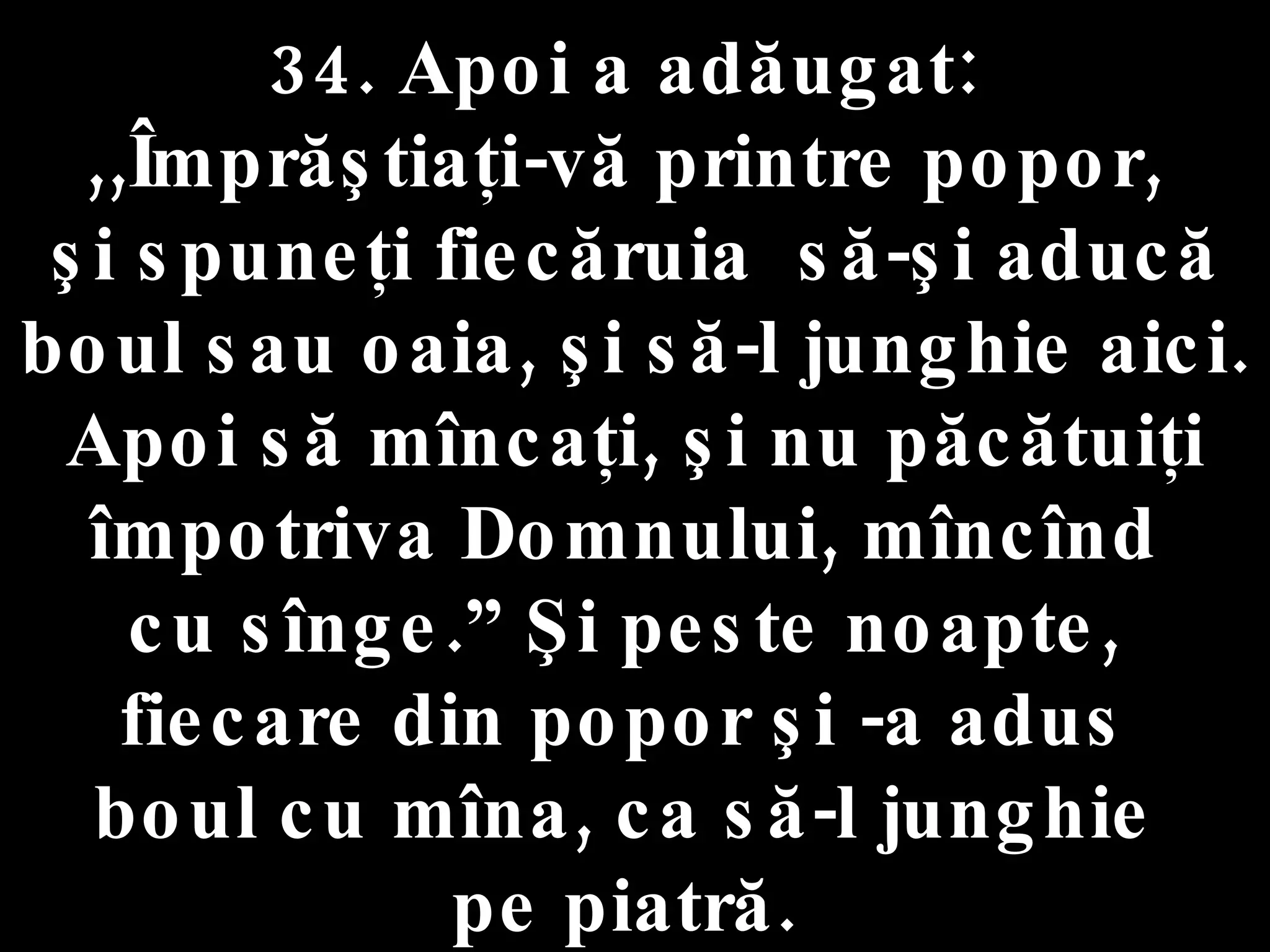34. Apoi a adăugat:  ,,Împrăştiaţi-vă printre popor,  şi spuneţi fiecăruia  să-şi aducă boul sau oaia, şi să-l junghie aici. Apoi să mîncaţi, şi nu păcătuiţi împotriva Domnului, mîncînd  cu sînge.” Şi peste noapte,  fiecare din popor şi -a adus  boul cu mîna, ca să-l junghie  pe piatră.  