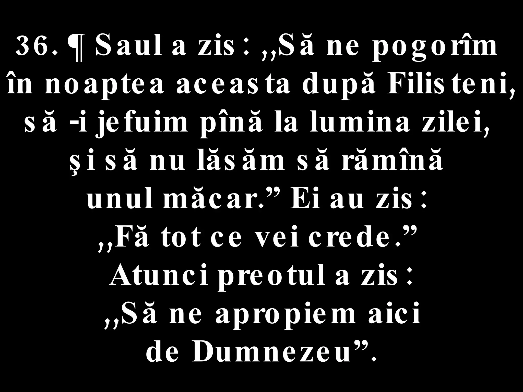 36. ¶ Saul a zis: ,,Să ne pogorîm  în noaptea aceasta după Filisteni,  să -i jefuim pînă la lumina zilei,  şi să nu lăsăm să rămînă  unul măcar.” Ei au zis:  ,,Fă tot ce vei crede.”  Atunci preotul a zis: ,,Să ne apropiem aici  de Dumnezeu”. 