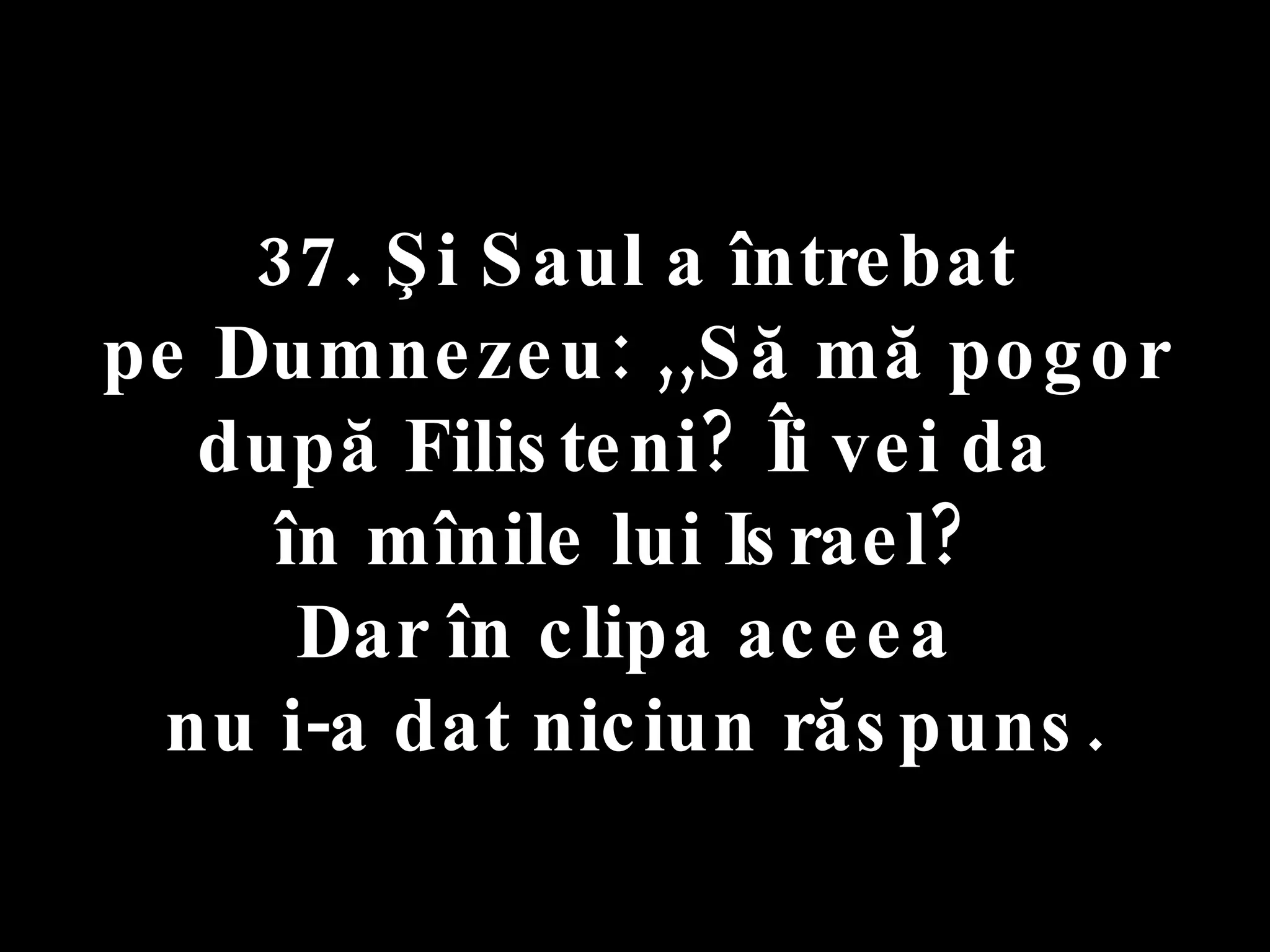 37. Şi Saul a întrebat  pe Dumnezeu: ,,Să mă pogor după Filisteni? Îi vei da  în mînile lui Israel?  Dar în clipa aceea  nu i-a dat niciun răspuns. 