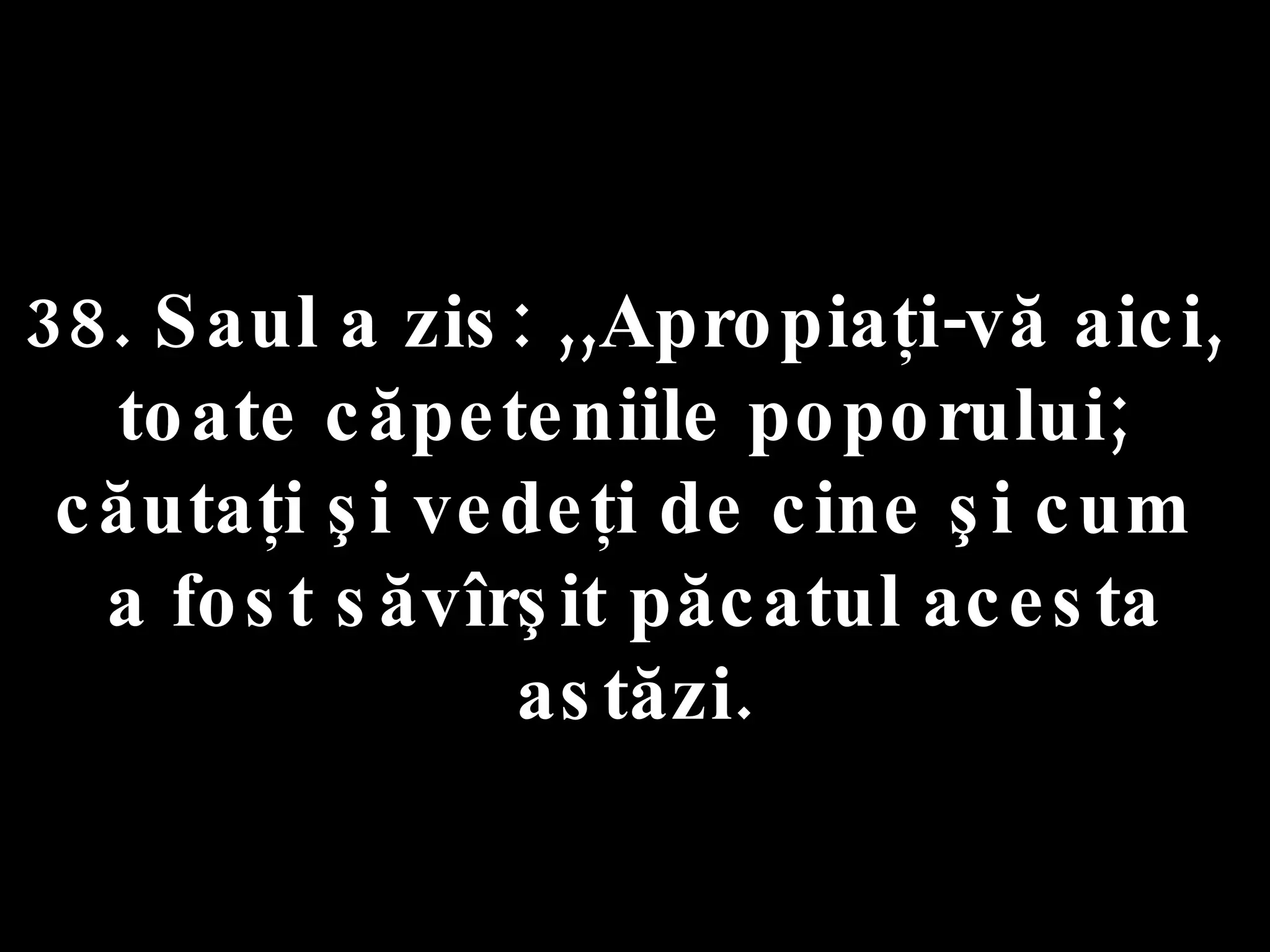 38. Saul a zis: ,,Apropiaţi-vă aici,  toate căpeteniile poporului;  căutaţi şi vedeţi de cine şi cum  a fost săvîrşit păcatul acesta astăzi. 