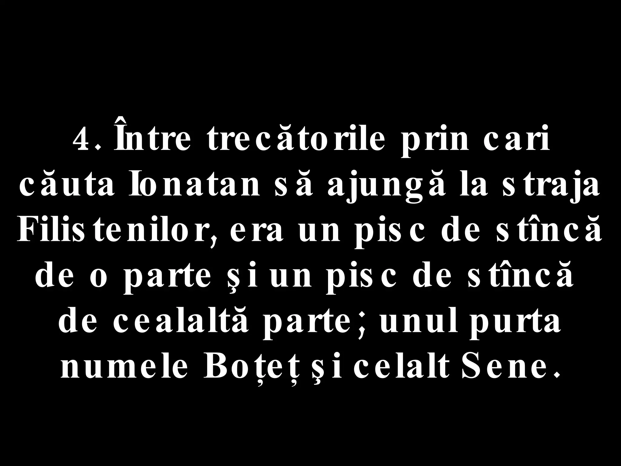 4. Între trecătorile prin cari  căuta Ionatan să ajungă la straja Filistenilor, era un pisc de stîncă de o parte şi un pisc de stîncă  de cealaltă parte; unul purta numele Boţeţ şi celalt Sene. 