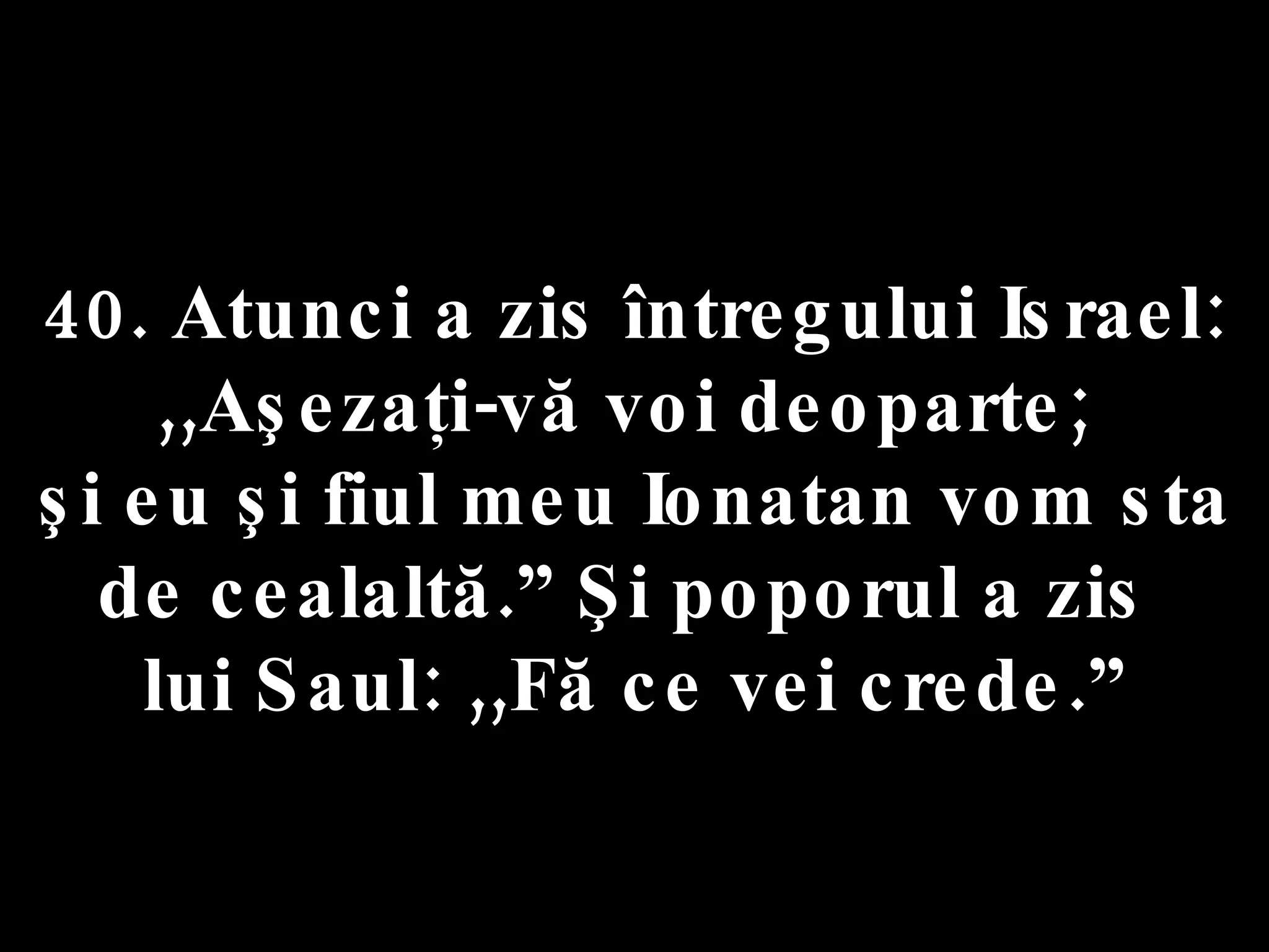 40. Atunci a zis întregului Israel:  ,,Aşezaţi-vă voi deoparte;  şi eu şi fiul meu Ionatan vom sta de cealaltă.” Şi poporul a zis  lui Saul: ,,Fă ce vei crede.” 