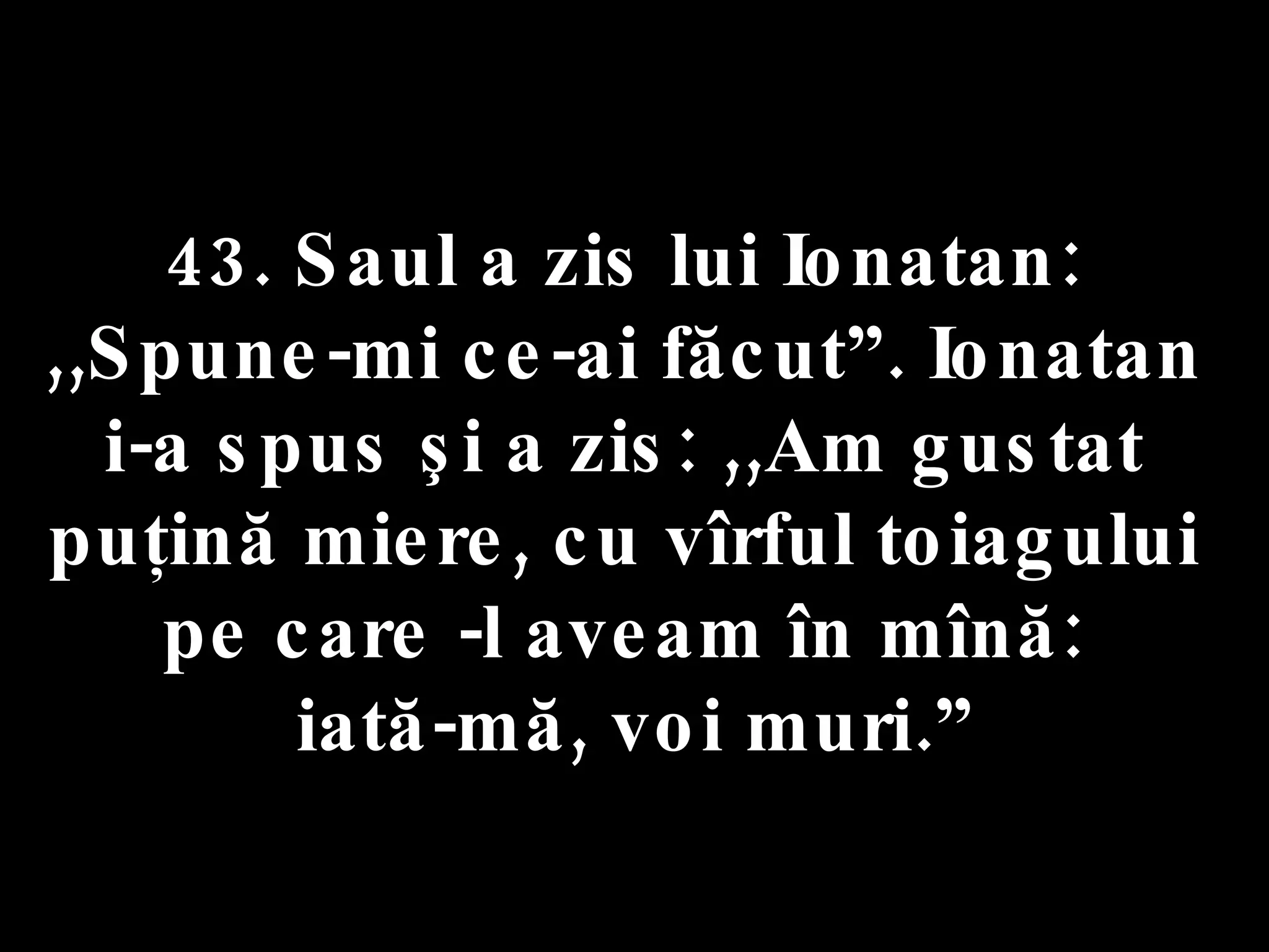 43. Saul a zis lui Ionatan:  ,,Spune-mi ce-ai făcut”. Ionatan  i-a spus şi a zis: ,,Am gustat  puţină miere, cu vîrful toiagului  pe care -l aveam în mînă:  iată-mă, voi muri.” 