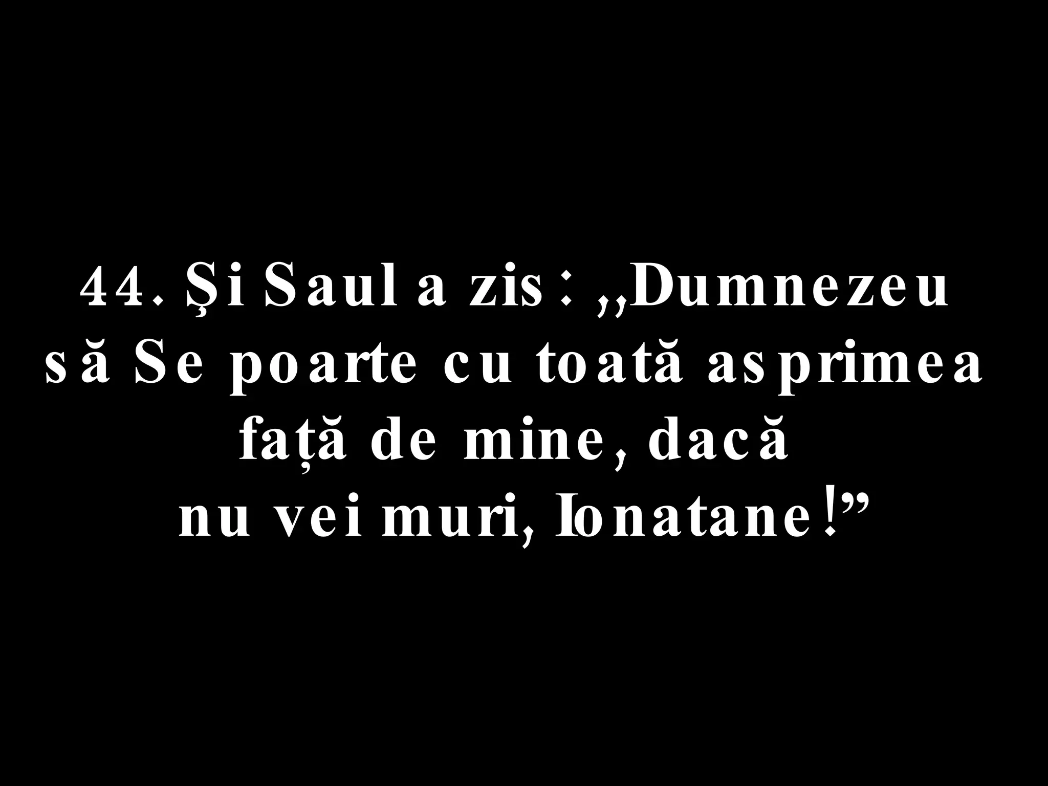 44. Şi Saul a zis: ,,Dumnezeu  să Se poarte cu toată asprimea  faţă de mine, dacă  nu vei muri, Ionatane!” 
