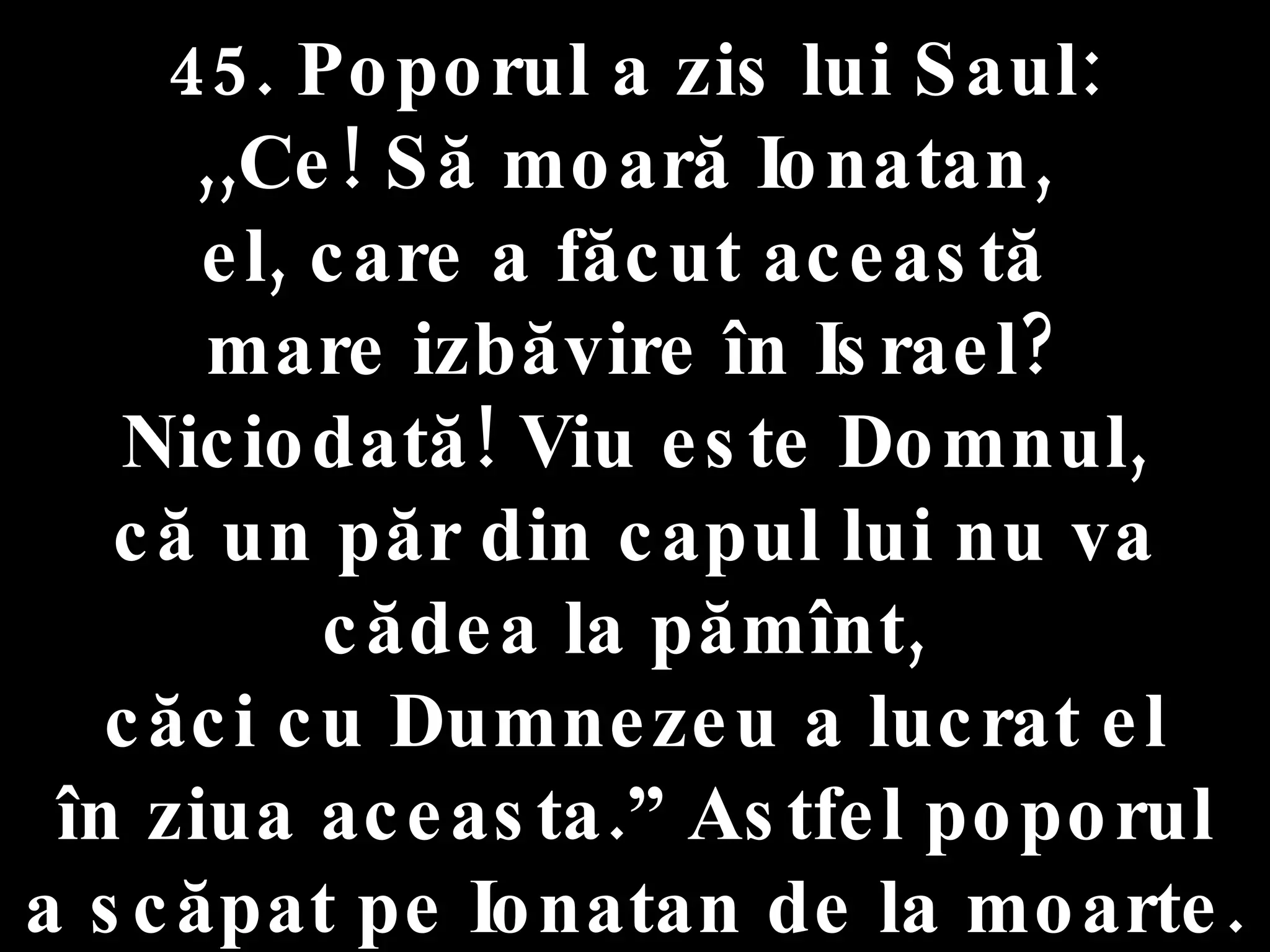 45. Poporul a zis lui Saul:  ,,Ce! Să moară Ionatan,  el, care a făcut această  mare izbăvire în Israel? Niciodată! Viu este Domnul,  că un păr din capul lui nu va cădea la pămînt,  căci cu Dumnezeu a lucrat el în ziua aceasta.” Astfel poporul  a scăpat pe Ionatan de la moarte. 