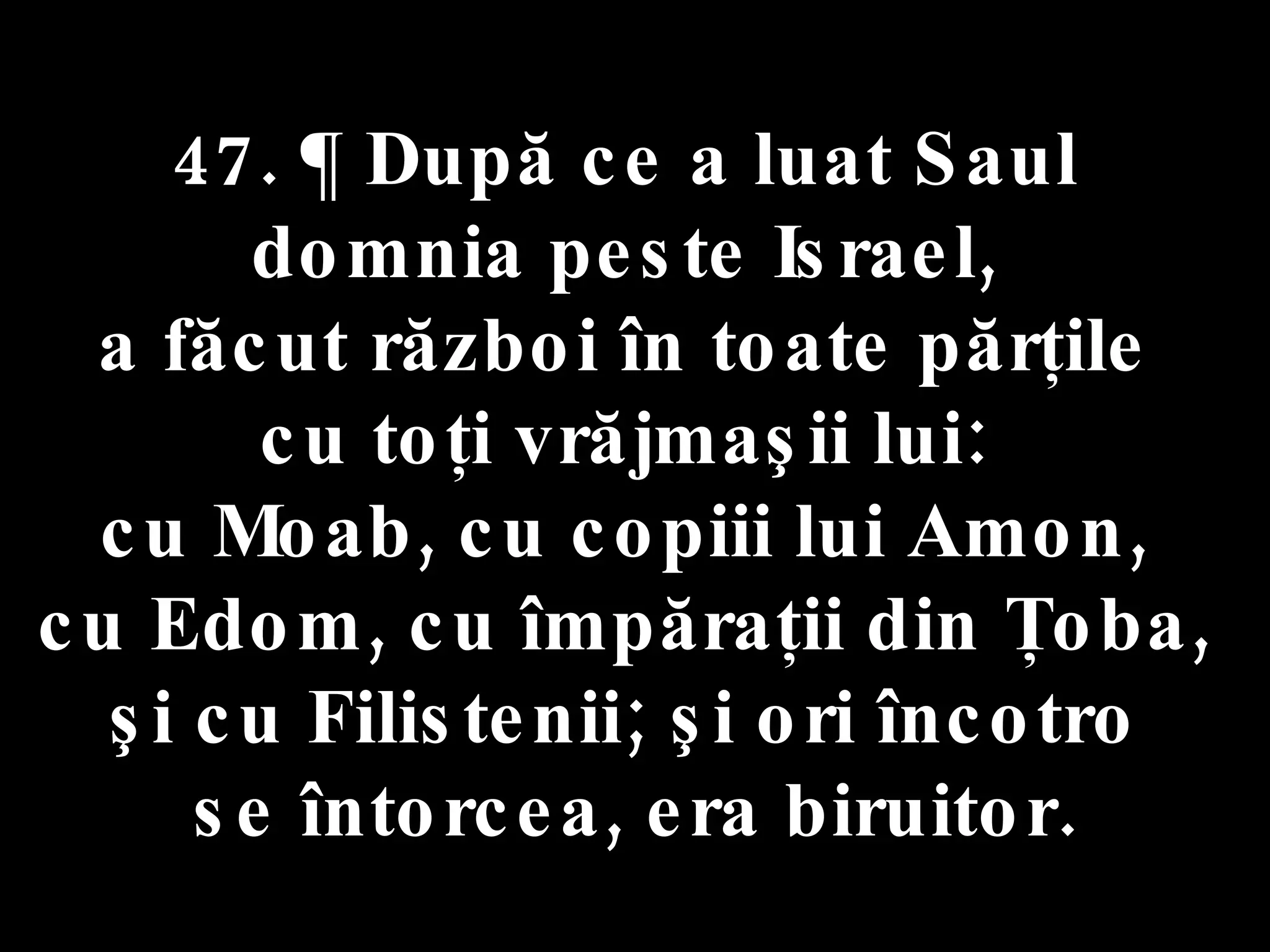 47. ¶ După ce a luat Saul  domnia peste Israel,  a făcut război în toate părţile  cu toţi vrăjmaşii lui:  cu Moab, cu copiii lui Amon,  cu Edom, cu împăraţii din Ţoba,  şi cu Filistenii; şi ori încotro  se întorcea, era biruitor. 