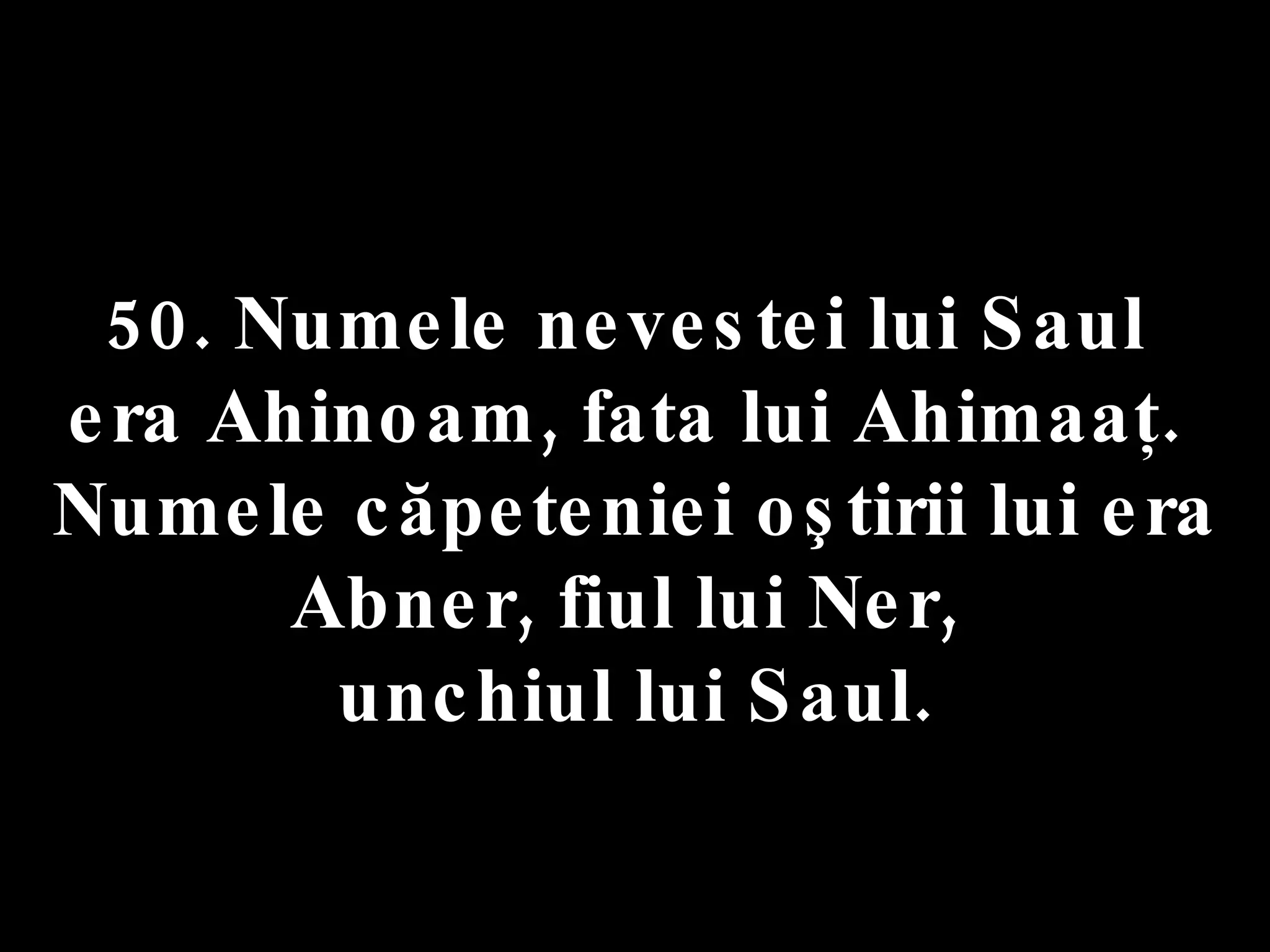 50. Numele nevestei lui Saul  era Ahinoam, fata lui Ahimaaţ.  Numele căpeteniei oştirii lui era Abner, fiul lui Ner,  unchiul lui Saul. 