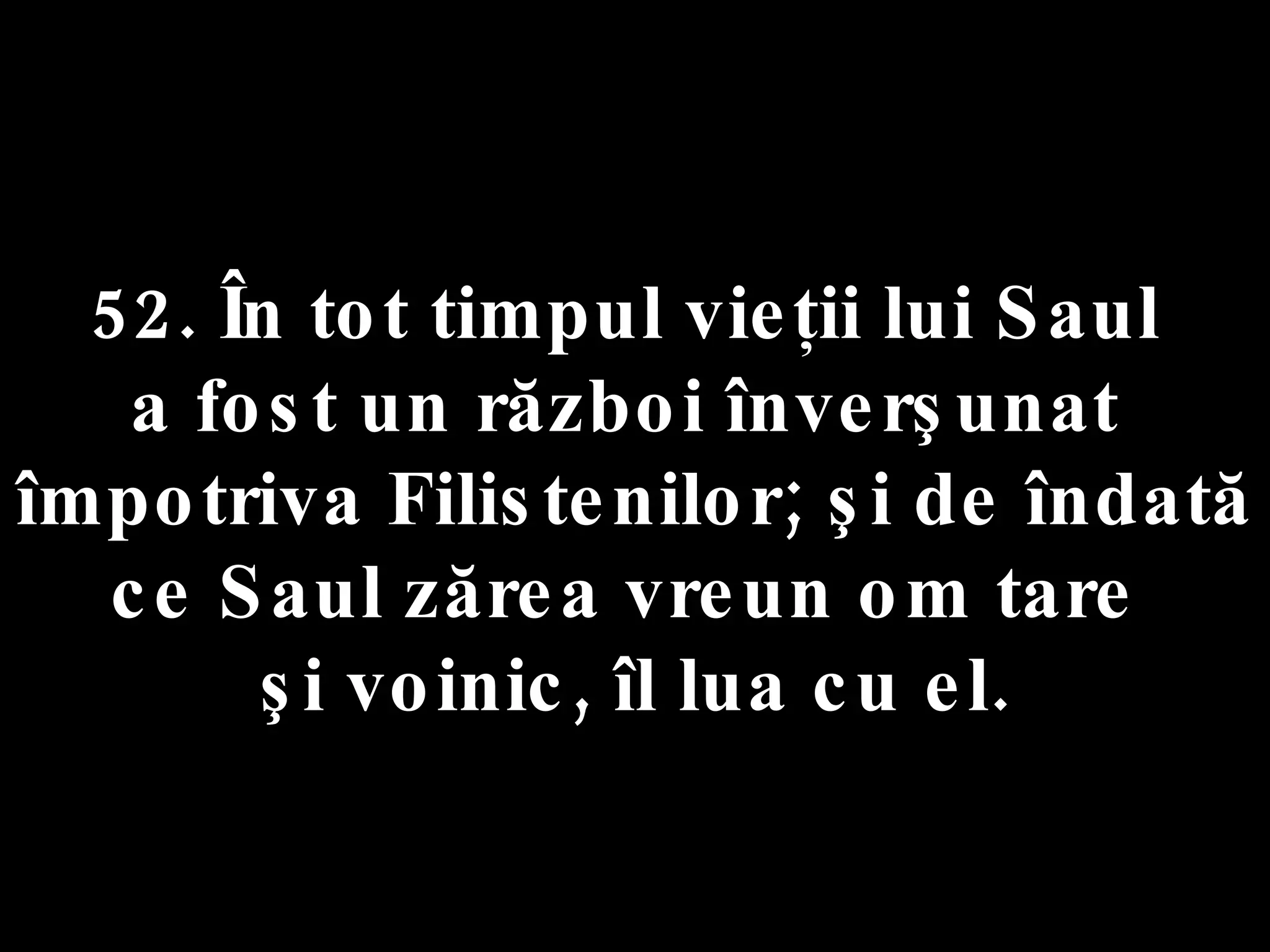 52. În tot timpul vieţii lui Saul  a fost un război înverşunat  împotriva Filistenilor; şi de îndată  ce Saul zărea vreun om tare  şi voinic, îl lua cu el. 