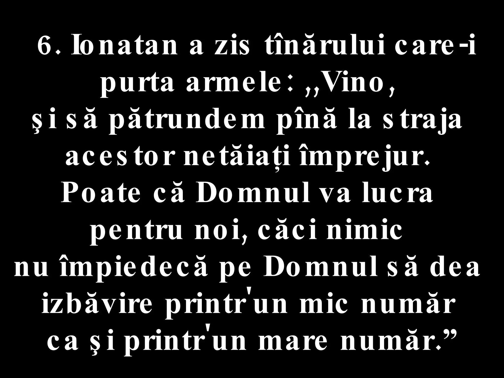 6. Ionatan a zis tînărului care-i purta armele: ,,Vino,  şi să pătrundem pînă la straja  acestor netăiaţi împrejur.  Poate că Domnul va lucra  pentru noi, căci nimic  nu împiedecă pe Domnul să dea  izbăvire printr'un mic număr  ca şi printr'un mare număr.” 