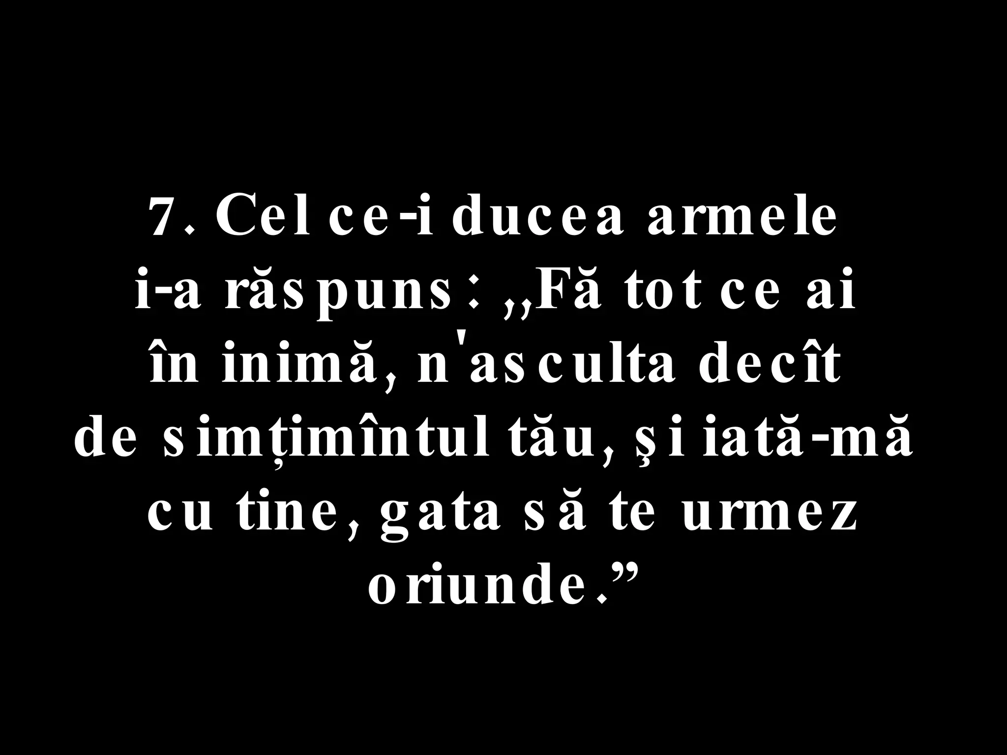 7. Cel ce-i ducea armele  i-a răspuns: ,,Fă tot ce ai  în inimă, n'asculta decît  de simţimîntul tău, şi iată-mă  cu tine, gata să te urmez oriunde.” 