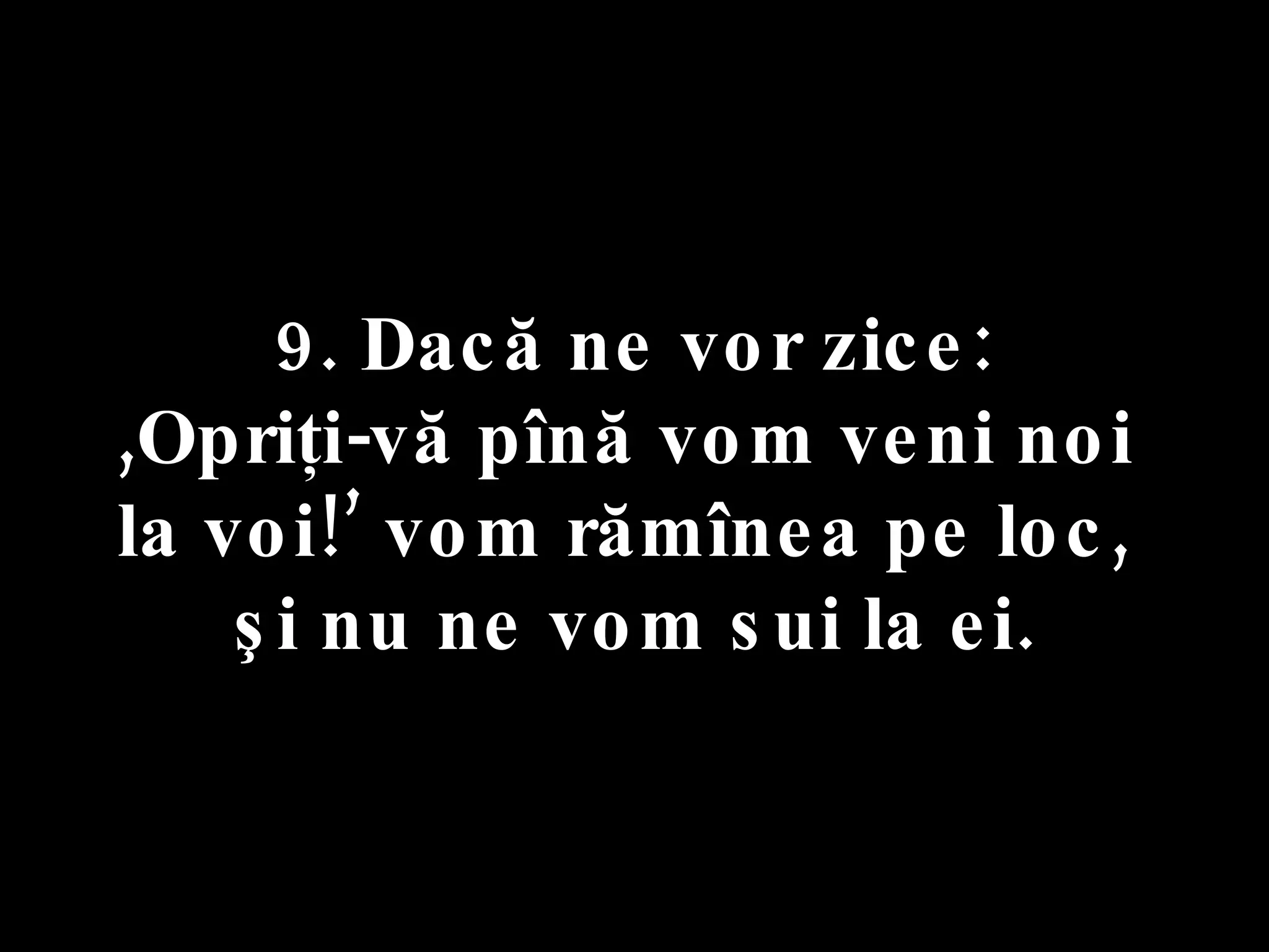 9. Dacă ne vor zice:  ,Opriţi-vă pînă vom veni noi  la voi!’ vom rămînea pe loc,  şi nu ne vom sui la ei. 