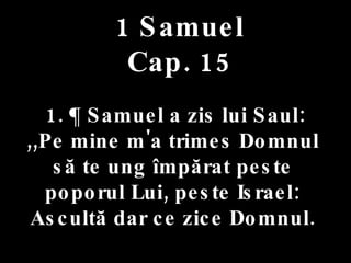 1 Samuel Cap. 15 1. ¶ Samuel a zis lui Saul:  ,,Pe mine m'a trimes Domnul  să te ung împărat peste  poporul Lui, peste Israel:  Ascultă dar ce zice Domnul.  