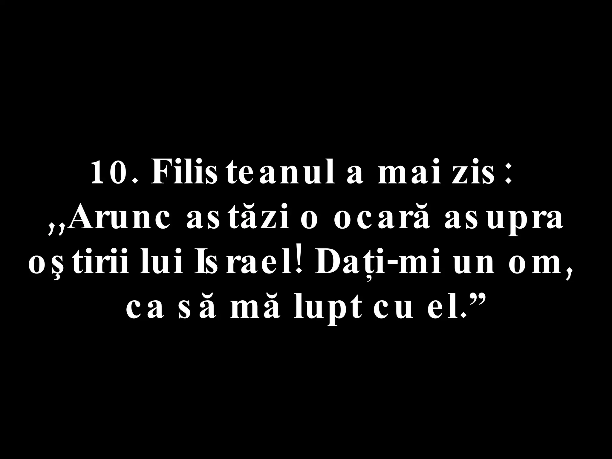 10. Filisteanul a mai zis:  ,,Arunc astăzi o ocară asupra oştirii lui Israel! Daţi-mi un om,  ca să mă lupt cu el.” 