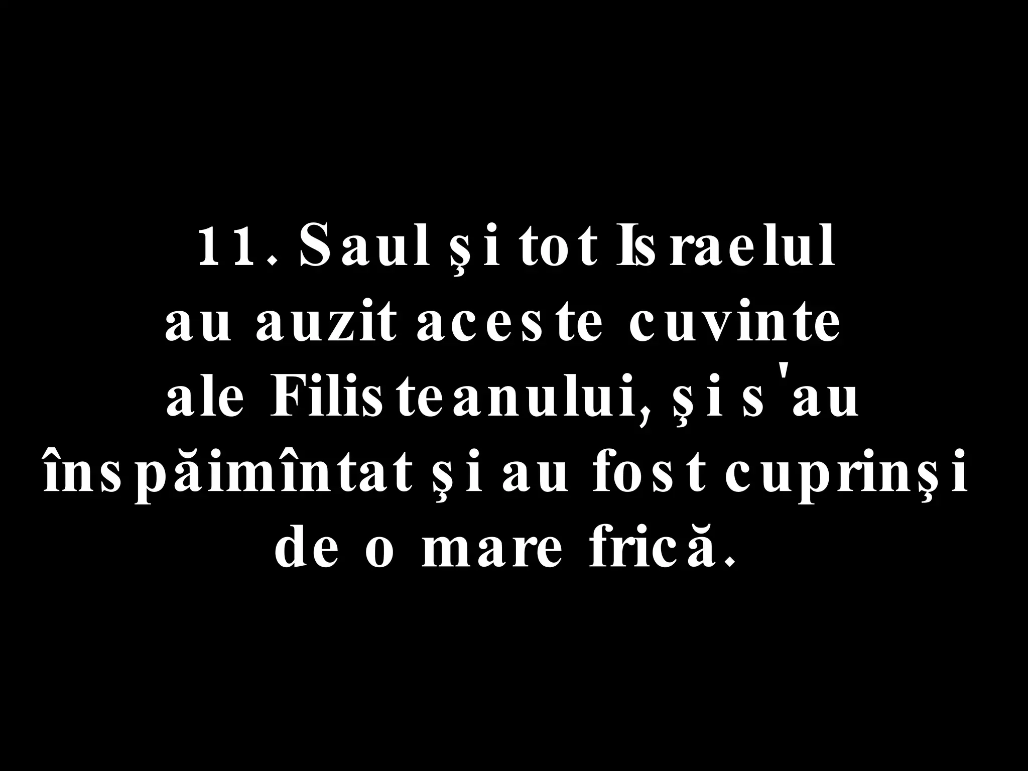 11. Saul şi tot Israelul  au auzit aceste cuvinte  ale Filisteanului, şi s'au înspăimîntat şi au fost cuprinşi  de o mare frică.  