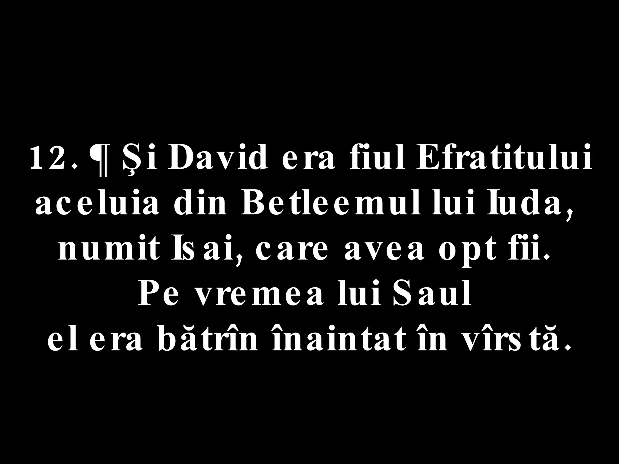 12. ¶ Şi David era fiul Efratitului  aceluia din Betleemul lui Iuda,  numit Isai, care avea opt fii.  Pe vremea lui Saul  el era bătrîn înaintat în vîrstă. 