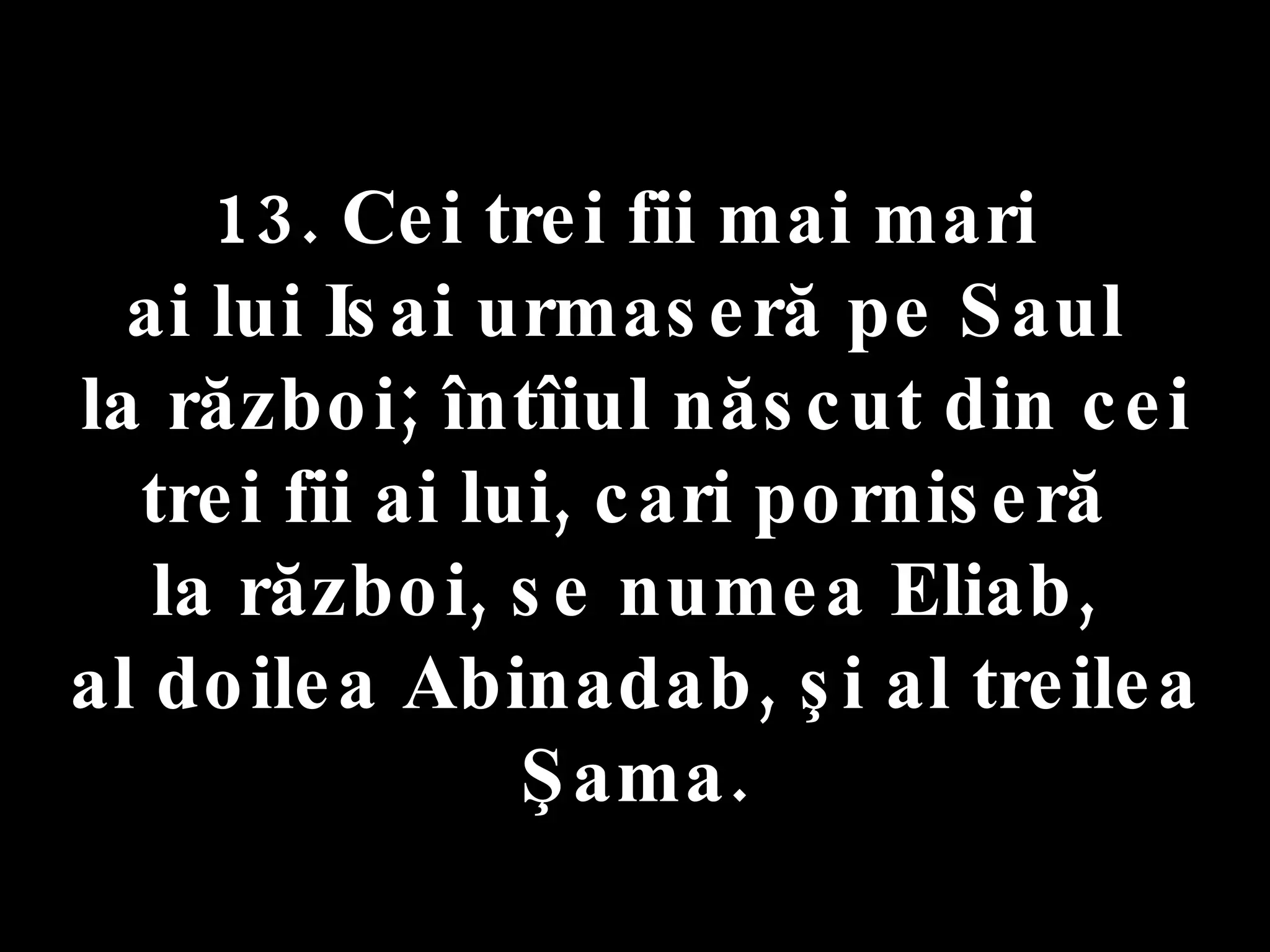 13. Cei trei fii mai mari  ai lui Isai urmaseră pe Saul  la război; întîiul născut din cei trei fii ai lui, cari porniseră  la război, se numea Eliab,  al doilea Abinadab, şi al treilea Şama. 