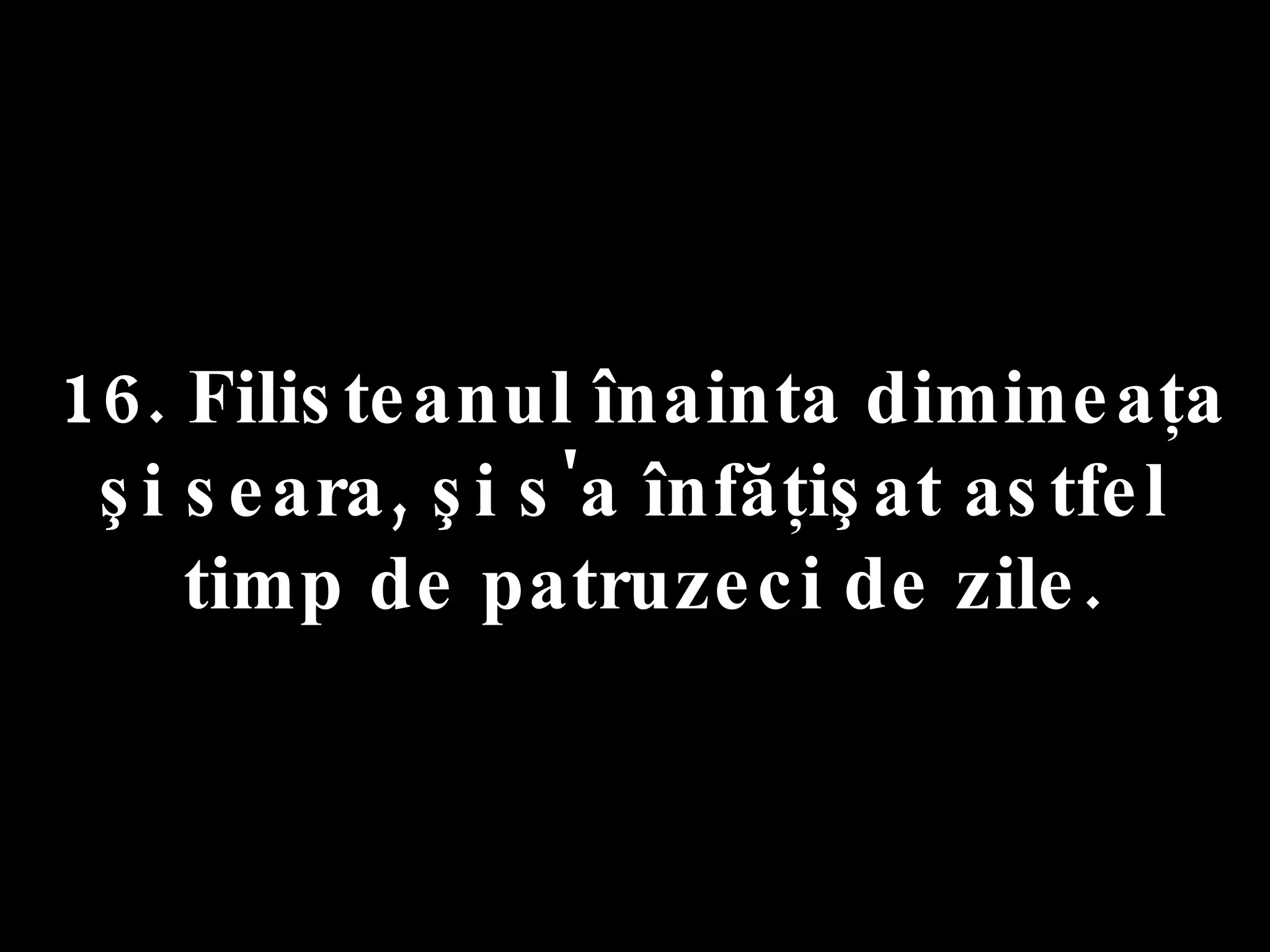 16. Filisteanul înainta dimineaţa  şi seara, şi s'a înfăţişat astfel  timp de patruzeci de zile. 