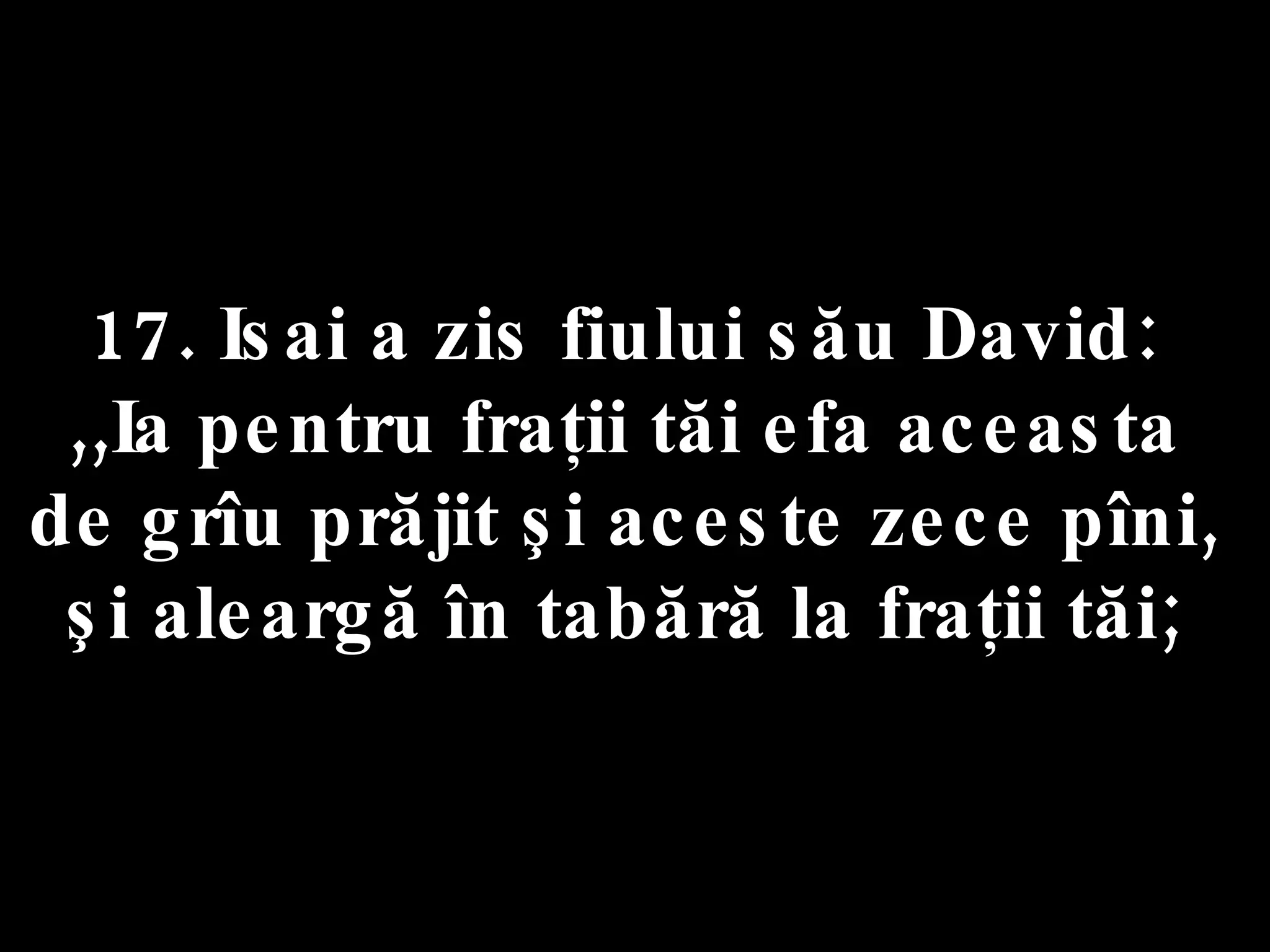 17. Isai a zis fiului său David:  ,,Ia pentru fraţii tăi efa aceasta  de grîu prăjit şi aceste zece pîni,  şi aleargă în tabără la fraţii tăi;  