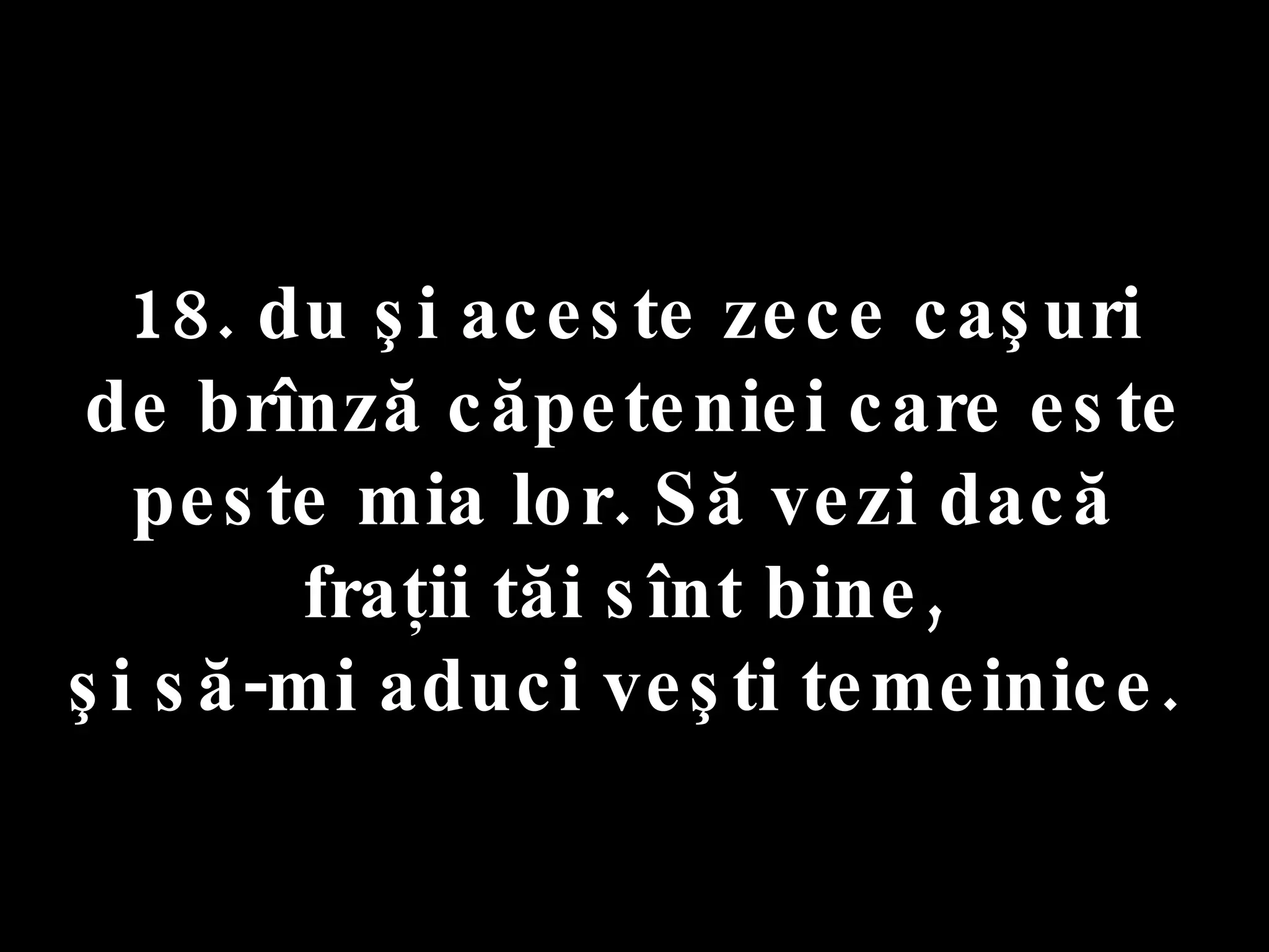 18. du şi aceste zece caşuri  de brînză căpeteniei care este peste mia lor. Să vezi dacă  fraţii tăi sînt bine,  şi să-mi aduci veşti temeinice.  