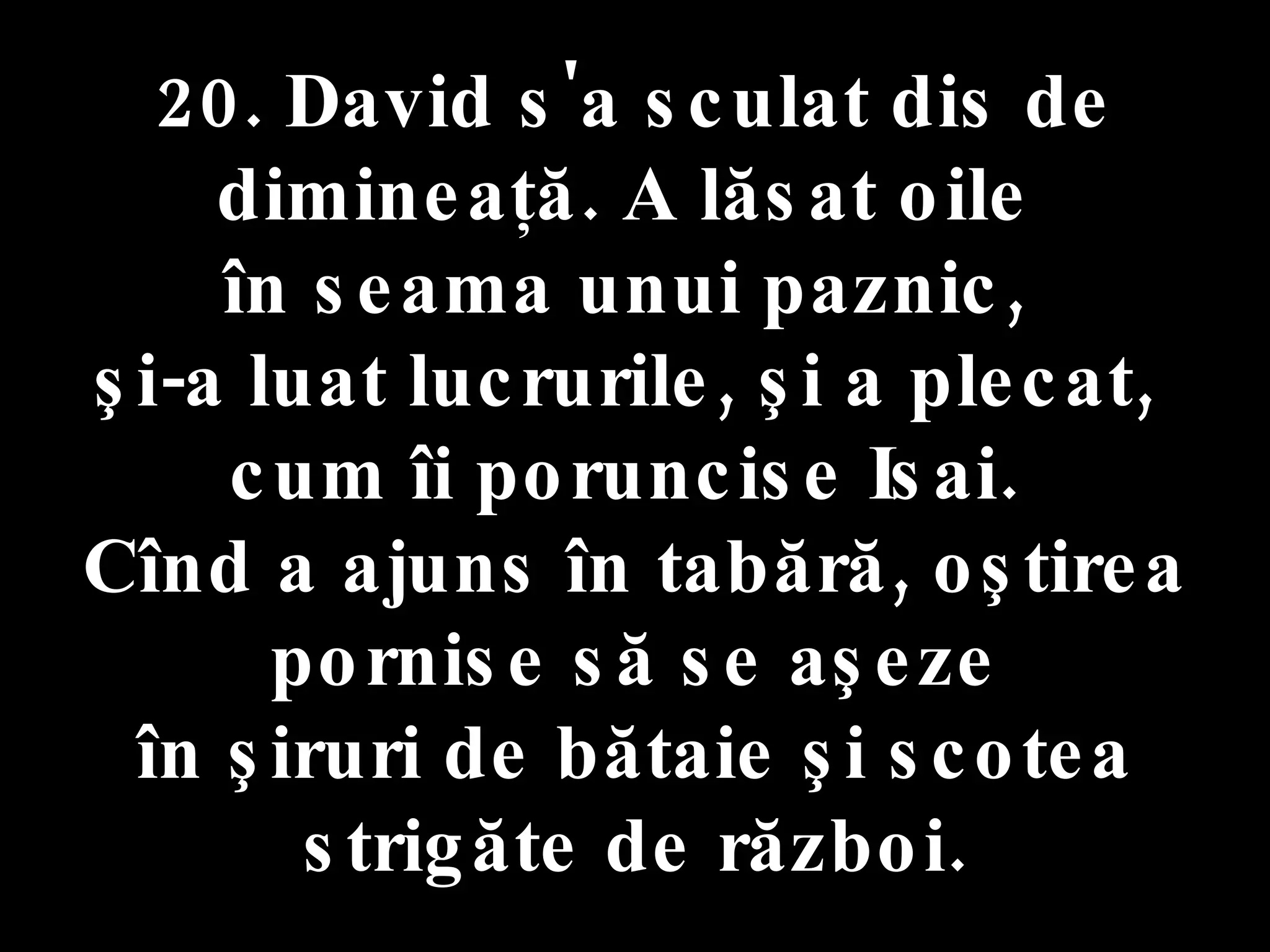 20. David s'a sculat dis de dimineaţă. A lăsat oile  în seama unui paznic,  şi-a luat lucrurile, şi a plecat,  cum îi poruncise Isai.  Cînd a ajuns în tabără, oştirea pornise să se aşeze în şiruri de bătaie şi scotea  strigăte de război. 