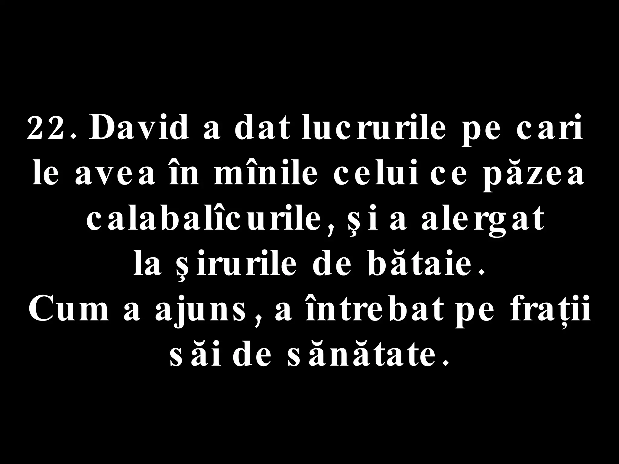 22. David a dat lucrurile pe cari  le avea în mînile celui ce păzea calabalîcurile, şi a alergat la şirurile de bătaie.  Cum a ajuns, a întrebat pe fraţii săi de sănătate. 