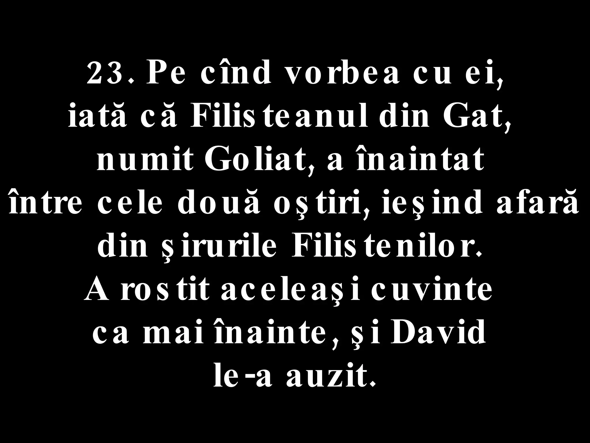 23. Pe cînd vorbea cu ei,  iată că Filisteanul din Gat,  numit Goliat, a înaintat  între cele două oştiri, ieşind afară din şirurile Filistenilor.  A rostit aceleaşi cuvinte  ca mai înainte, şi David  le-a auzit. 