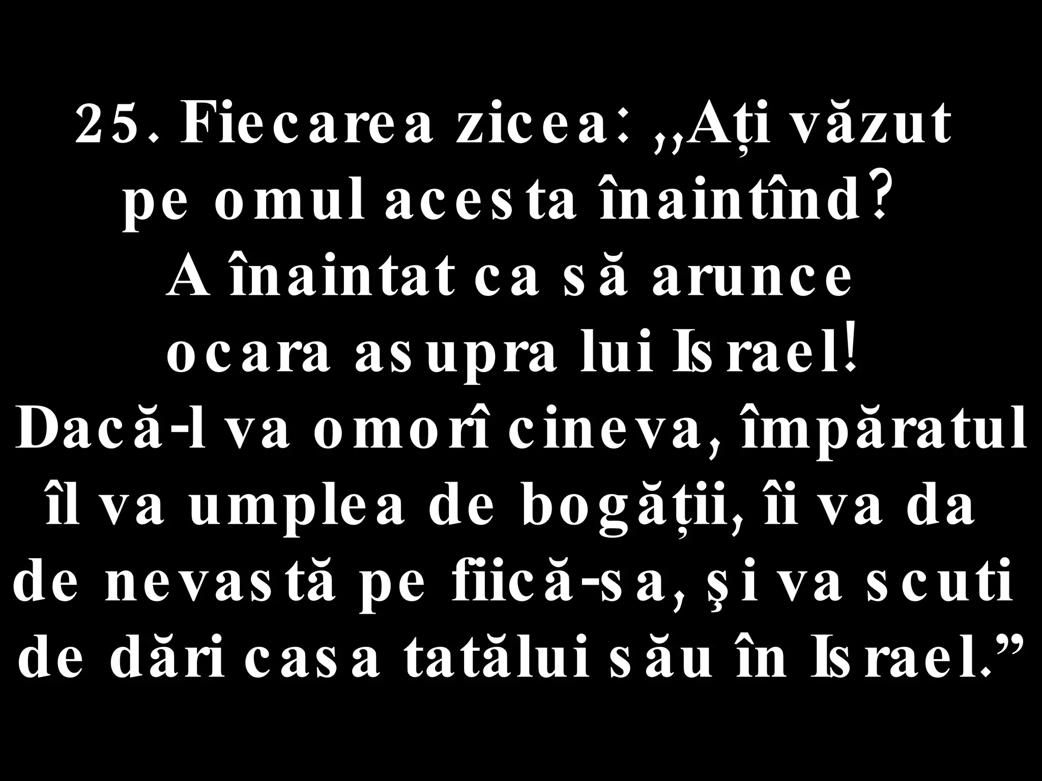 25. Fiecarea zicea: ,,Aţi văzut  pe omul acesta înaintînd?  A înaintat ca să arunce  ocara asupra lui Israel!  Dacă-l va omorî cineva, împăratul  îl va umplea de bogăţii, îi va da  de nevastă pe fiică-sa, şi va scuti  de dări casa tatălui său în Israel.” 
