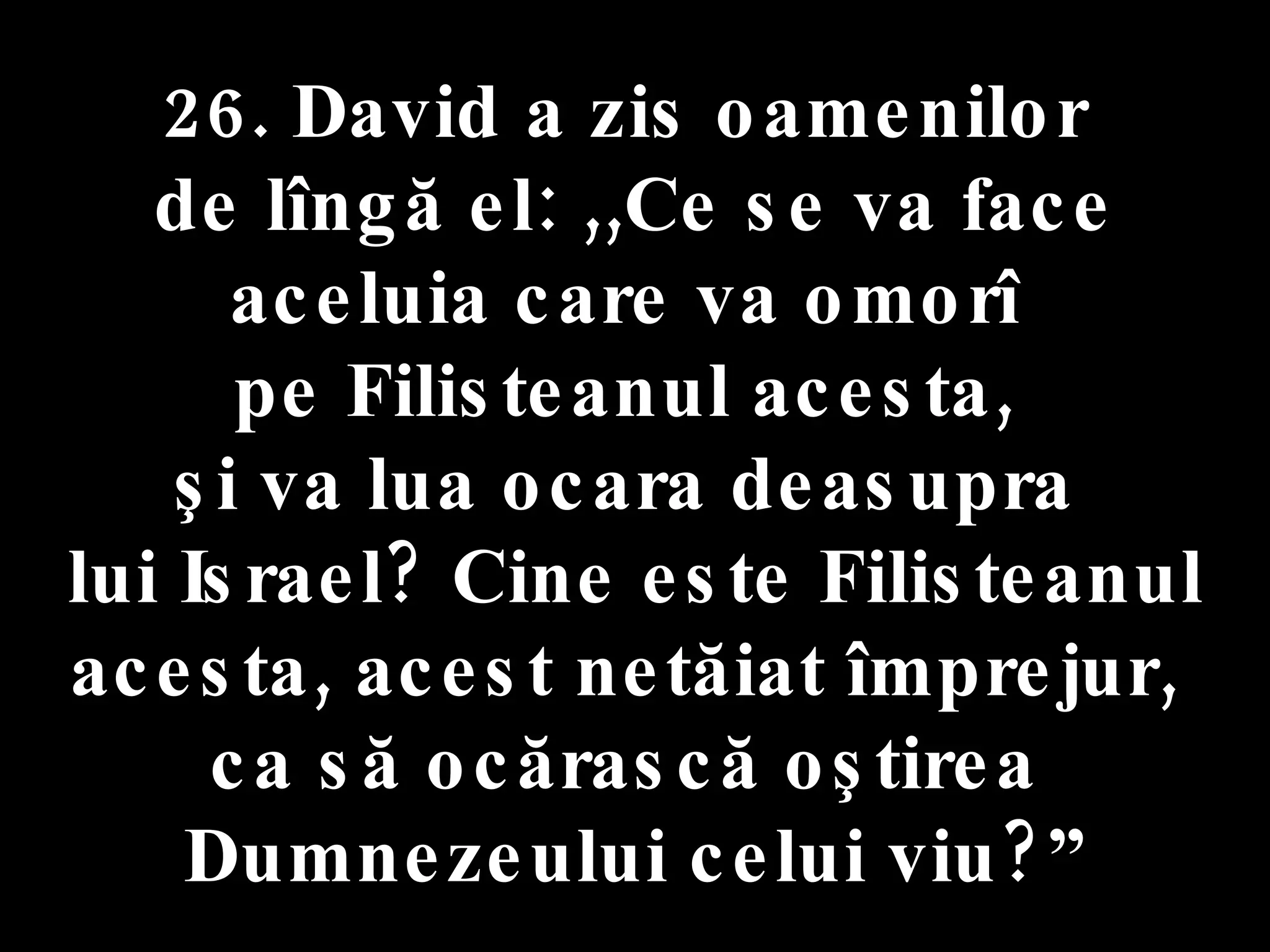 26. David a zis oamenilor  de lîngă el: ,,Ce se va face aceluia care va omorî  pe Filisteanul acesta,  şi va lua ocara deasupra  lui Israel? Cine este Filisteanul acesta, acest netăiat împrejur,  ca să ocărască oştirea  Dumnezeului celui viu?” 