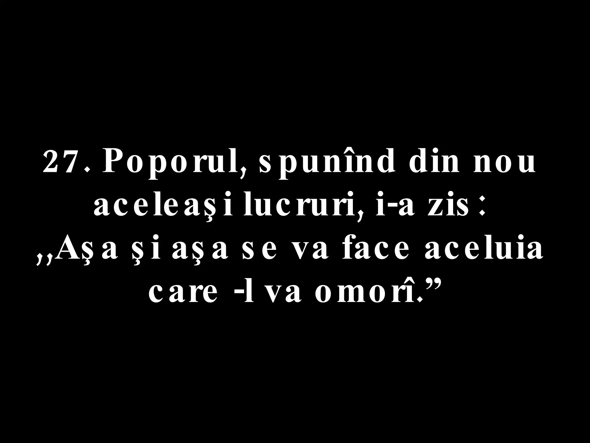 27. Poporul, spunînd din nou  aceleaşi lucruri, i-a zis:  ,,Aşa şi aşa se va face aceluia  care -l va omorî.” 