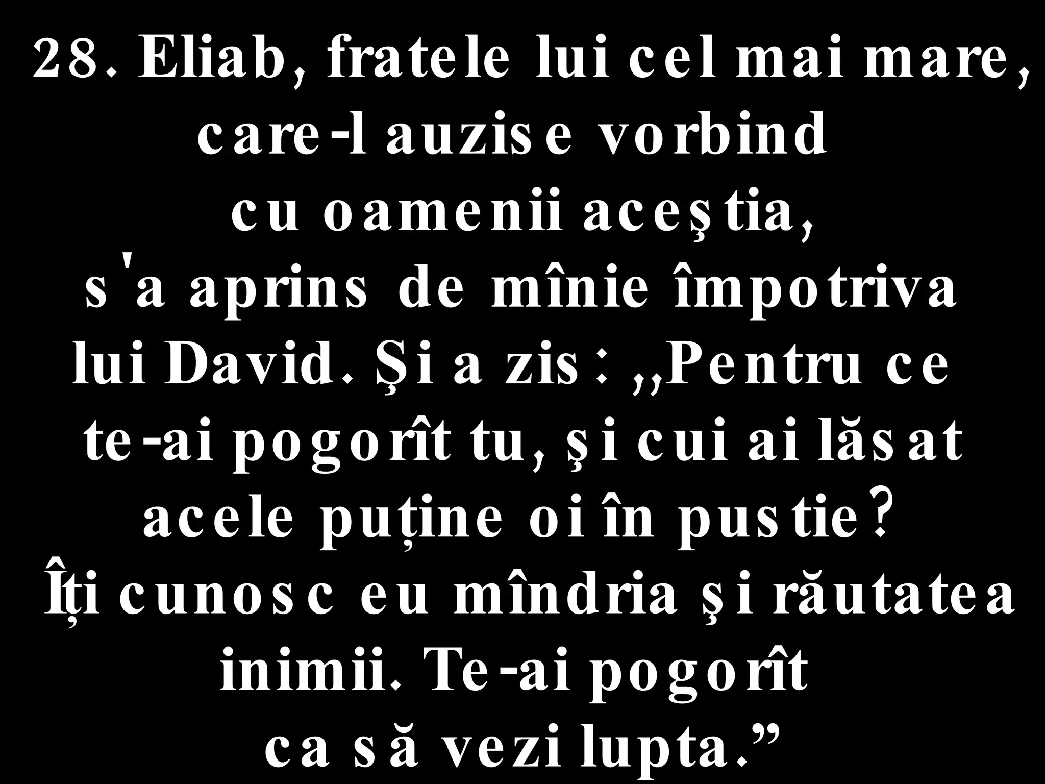 28. Eliab, fratele lui cel mai mare,  care-l auzise vorbind  cu oamenii aceştia, s'a aprins de mînie împotriva  lui David. Şi a zis: ,,Pentru ce  te-ai pogorît tu, şi cui ai lăsat acele puţine oi în pustie? Îţi cunosc eu mîndria şi răutatea inimii. Te-ai pogorît  ca să vezi lupta.” 