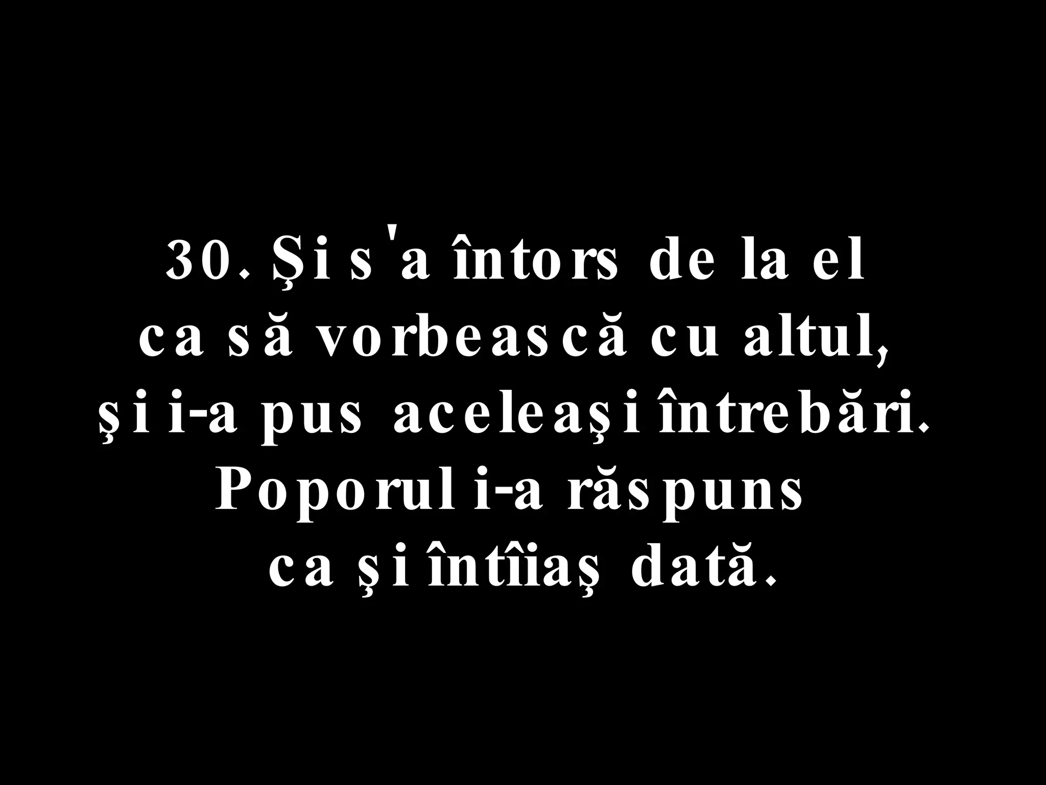30. Şi s'a întors de la el  ca să vorbească cu altul,  şi i-a pus aceleaşi întrebări.  Poporul i-a răspuns  ca şi întîiaş dată. 