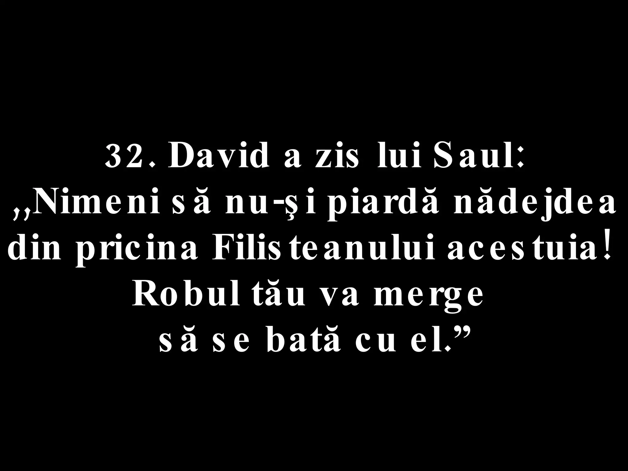 32. David a zis lui Saul:  ,,Nimeni să nu-şi piardă nădejdea  din pricina Filisteanului acestuia!  Robul tău va merge  să se bată cu el.” 