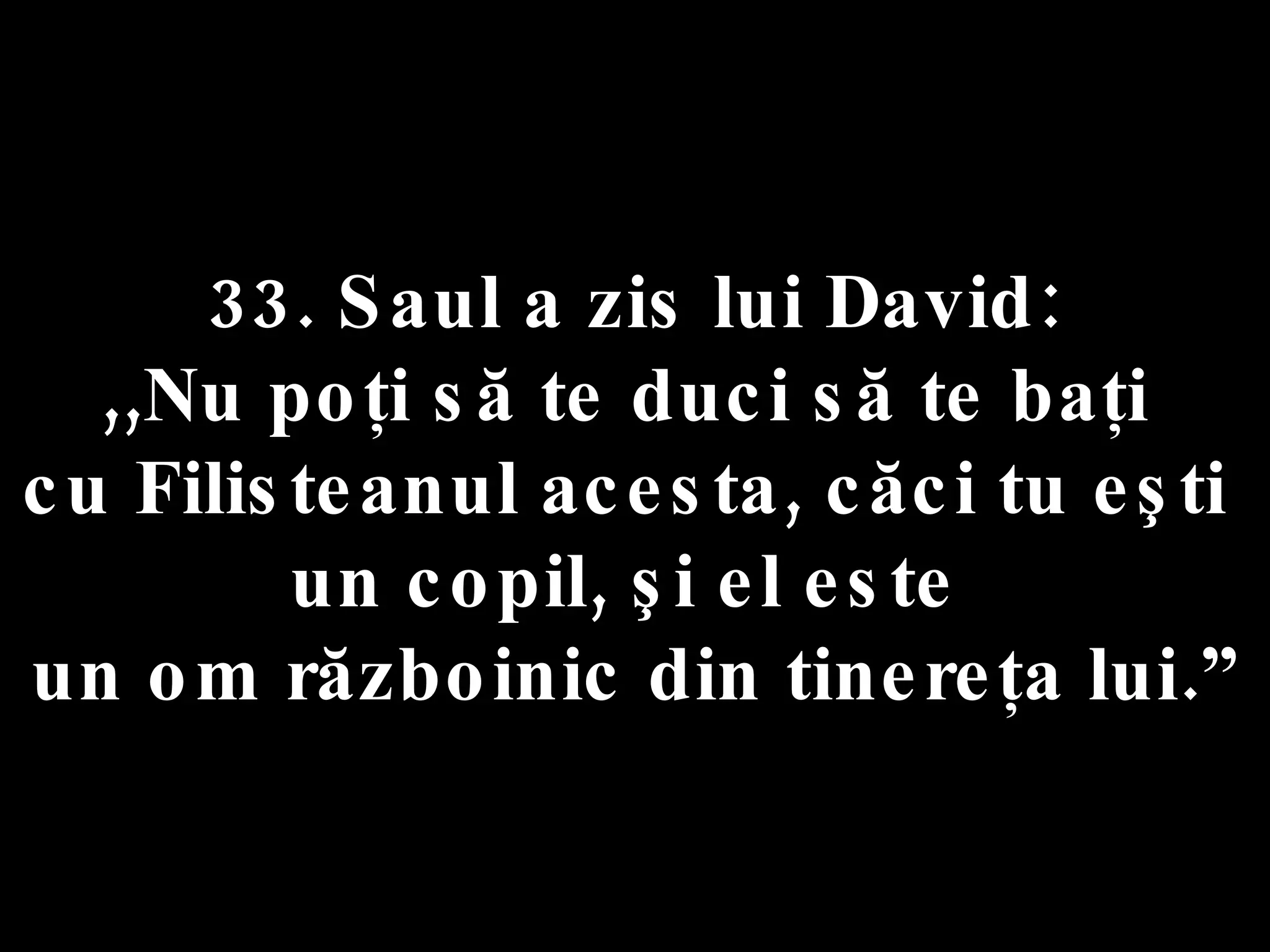 33. Saul a zis lui David:  ,,Nu poţi să te duci să te baţi  cu Filisteanul acesta, căci tu eşti  un copil, şi el este  un om războinic din tinereţa lui.” 
