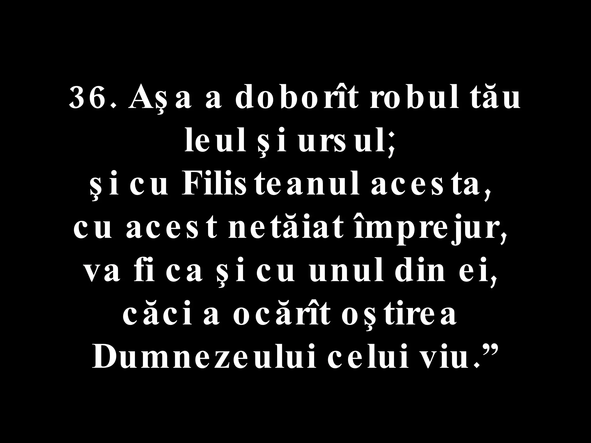 36. Aşa a doborît robul tău  leul şi ursul;  şi cu Filisteanul acesta,  cu acest netăiat împrejur,  va fi ca şi cu unul din ei,  căci a ocărît oştirea  Dumnezeului celui viu.” 