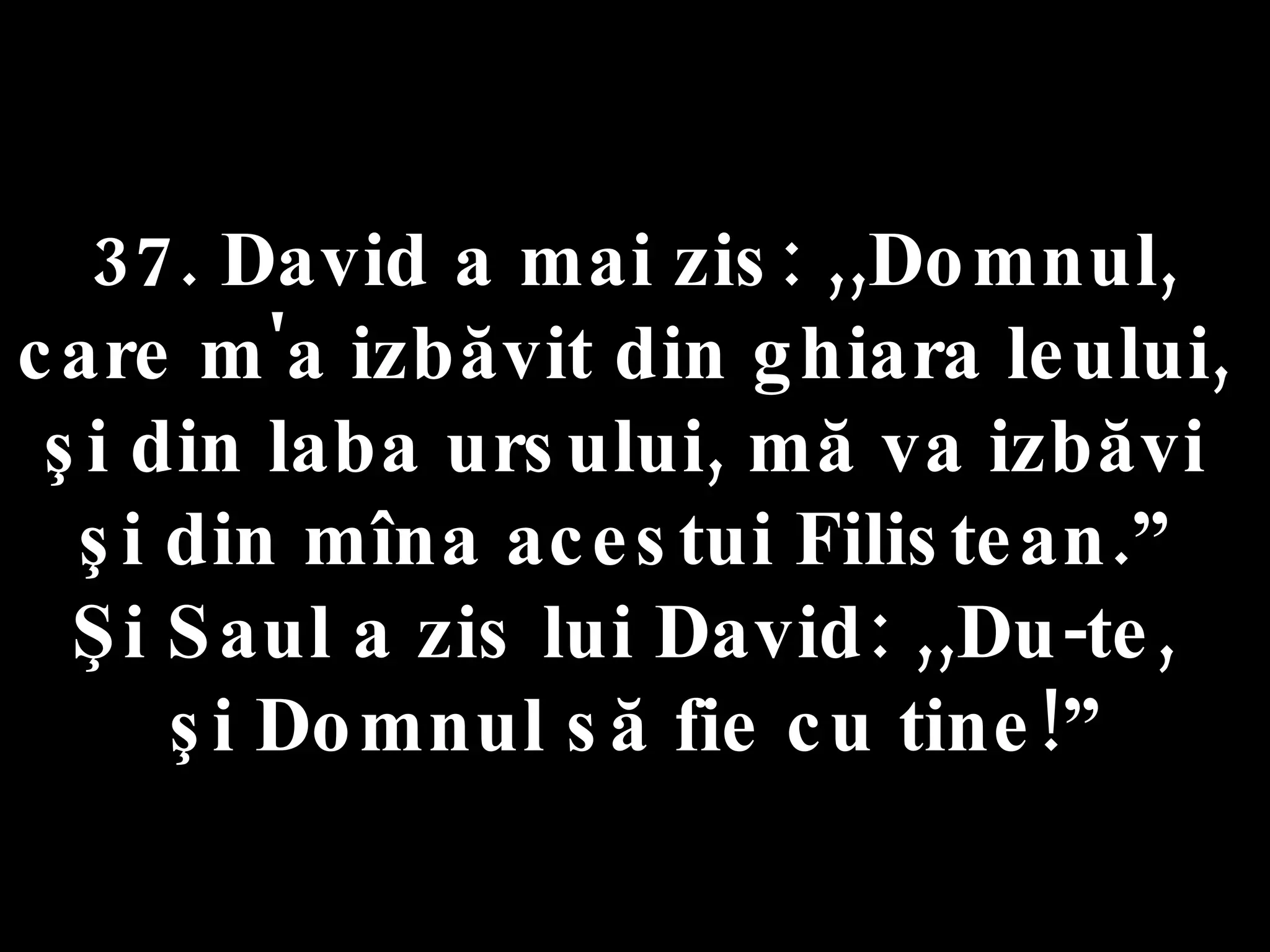 37. David a mai zis: ,,Domnul,  care m'a izbăvit din ghiara leului,  şi din laba ursului, mă va izbăvi  şi din mîna acestui Filistean.”  Şi Saul a zis lui David: ,,Du-te,  şi Domnul să fie cu tine!” 