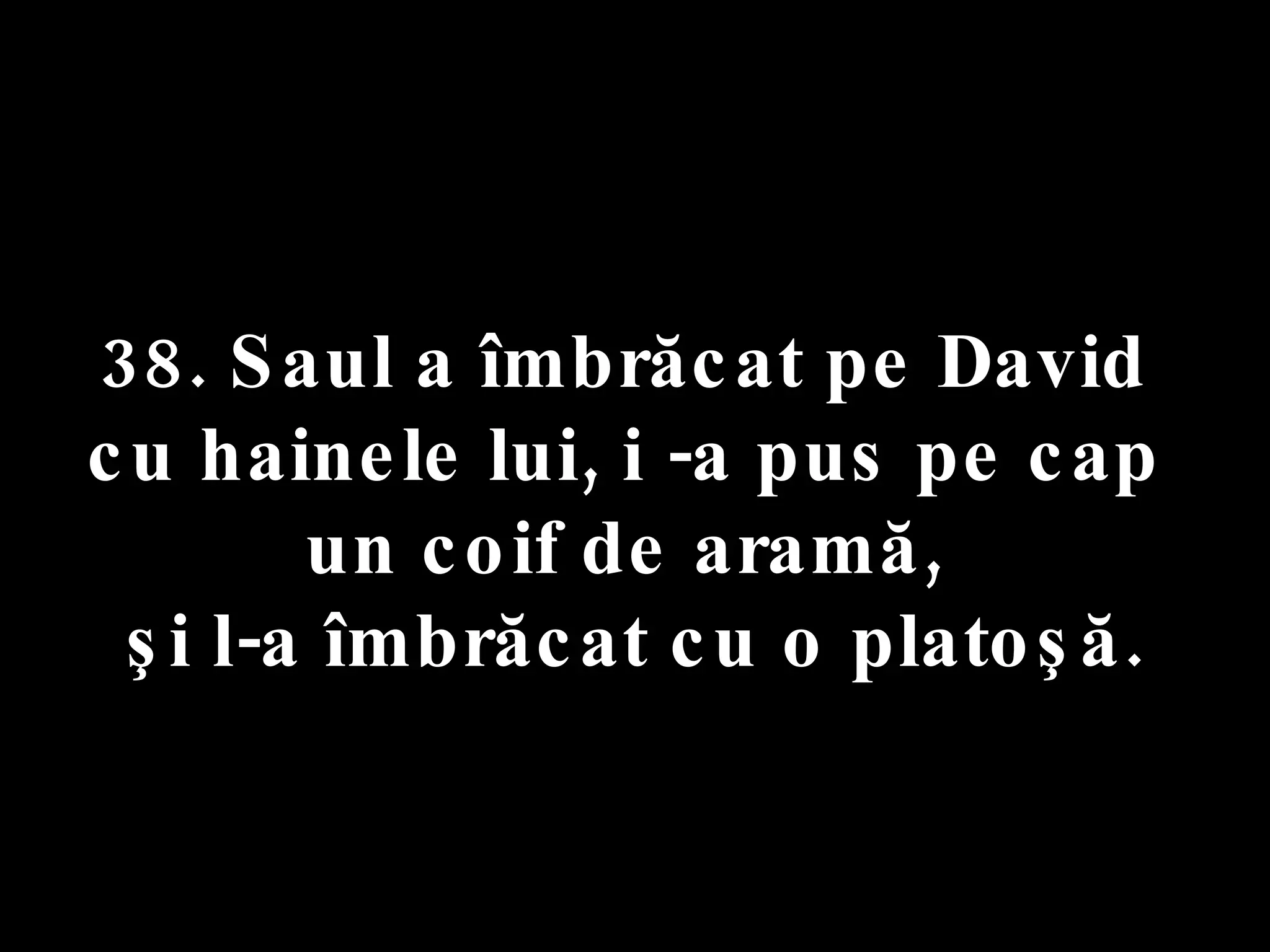 38. Saul a îmbrăcat pe David  cu hainele lui, i -a pus pe cap  un coif de aramă,  şi l-a îmbrăcat cu o platoşă. 