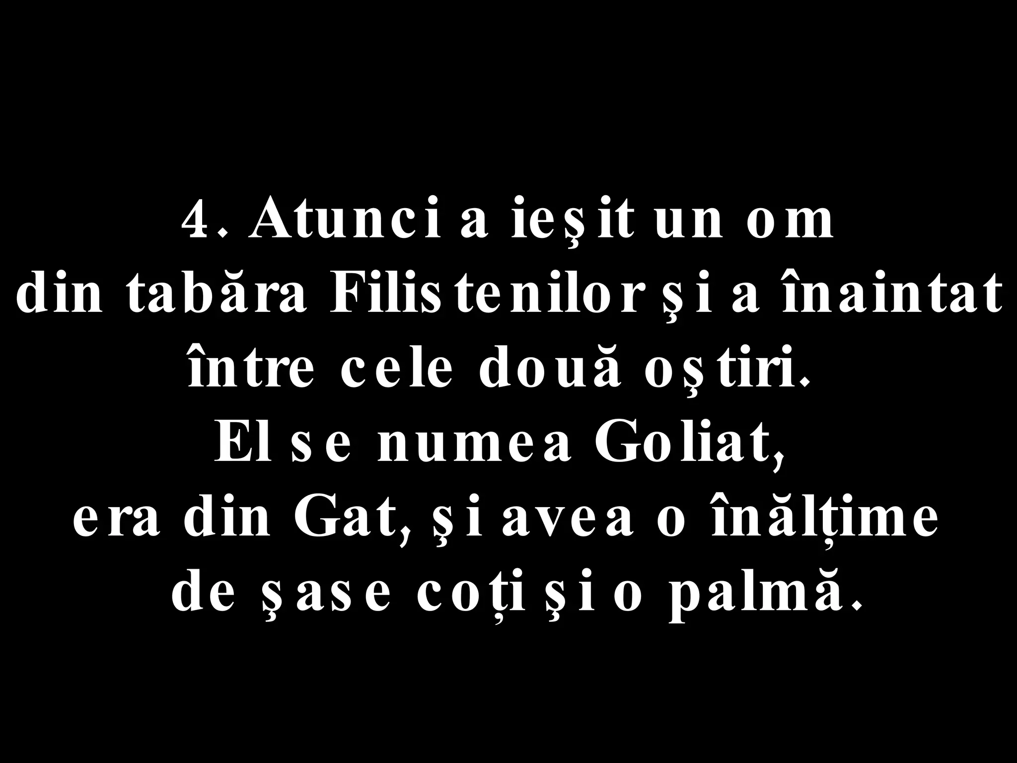4. Atunci a ieşit un om  din tabăra Filistenilor şi a înaintat  între cele două oştiri.  El se numea Goliat,  era din Gat, şi avea o înălţime de şase coţi şi o palmă. 