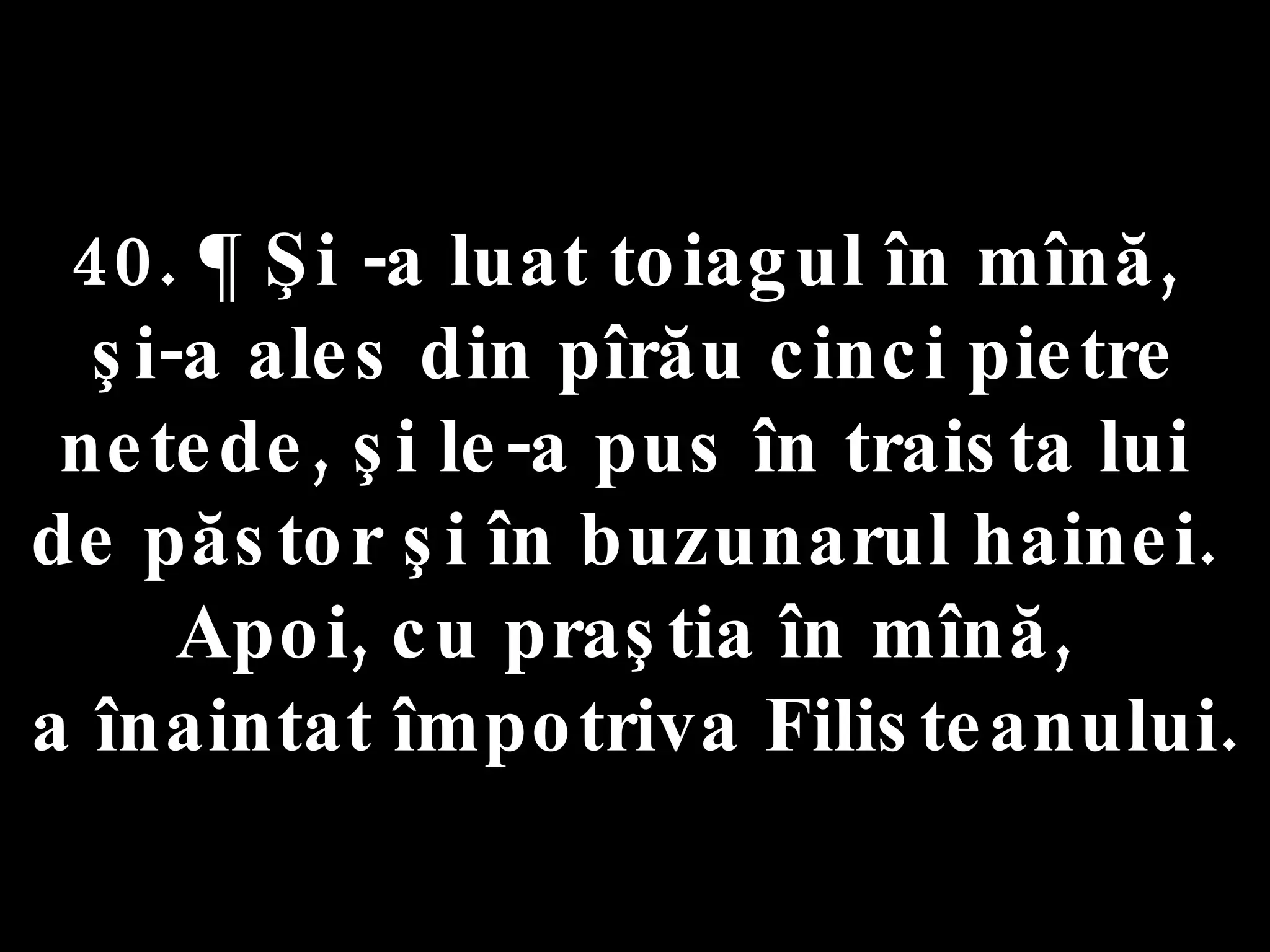 40. ¶ Şi -a luat toiagul în mînă,  şi-a ales din pîrău cinci pietre netede, şi le-a pus în traista lui  de păstor şi în buzunarul hainei.  Apoi, cu praştia în mînă,  a înaintat împotriva Filisteanului. 