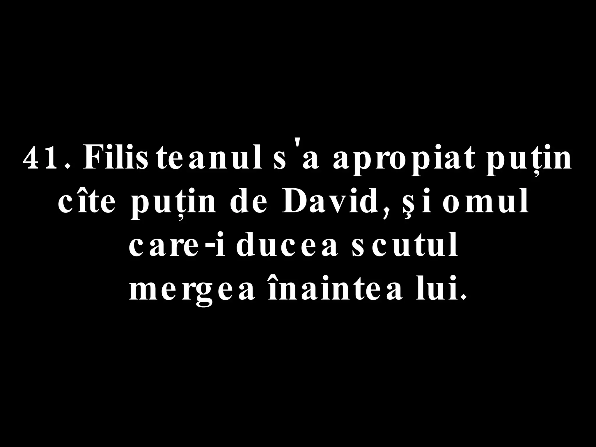 41. Filisteanul s'a apropiat puţin  cîte puţin de David, şi omul  care-i ducea scutul  mergea înaintea lui. 