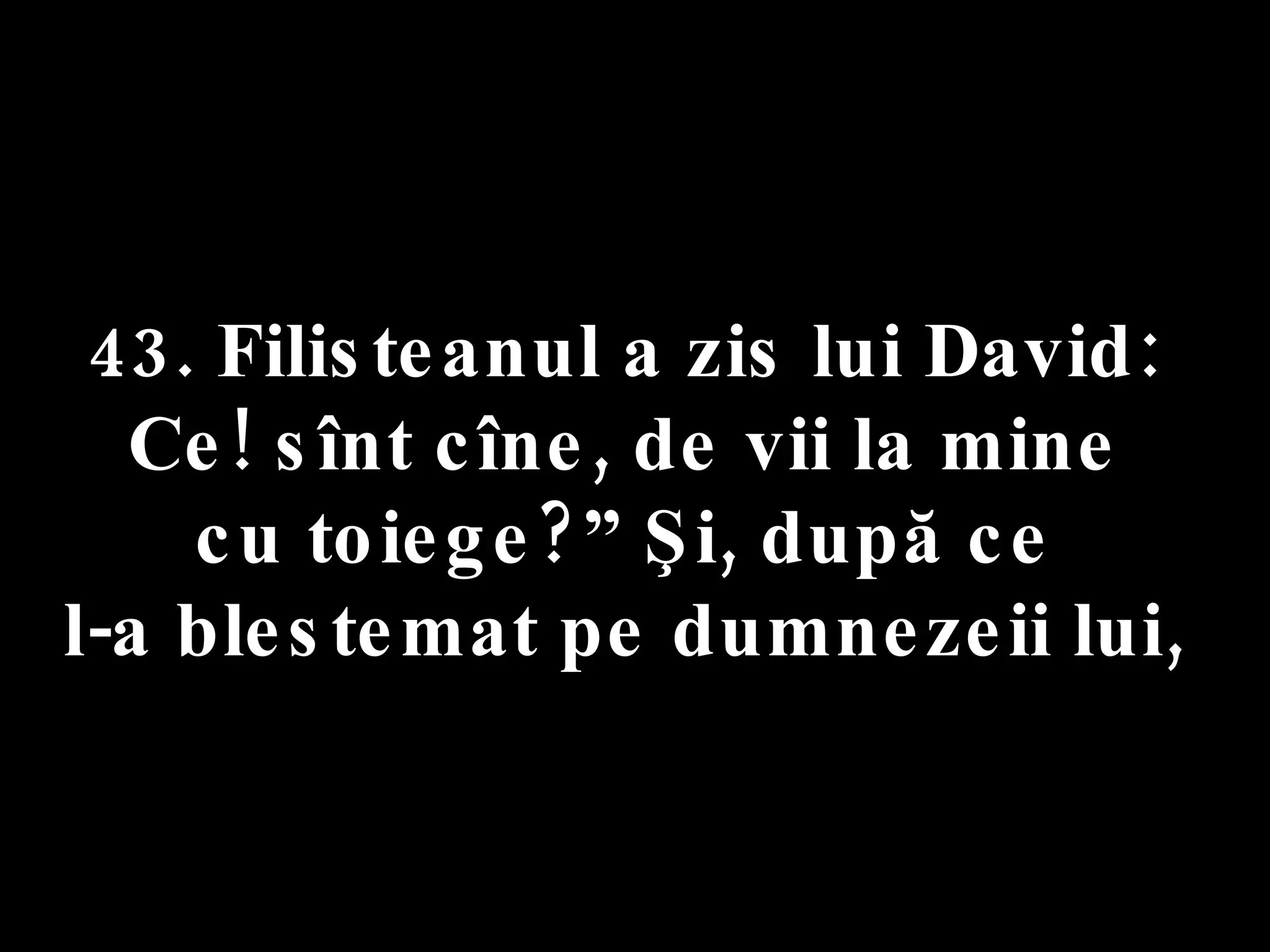 43. Filisteanul a zis lui David:  Ce! sînt cîne, de vii la mine  cu toiege?” Şi, după ce  l-a blestemat pe dumnezeii lui,  