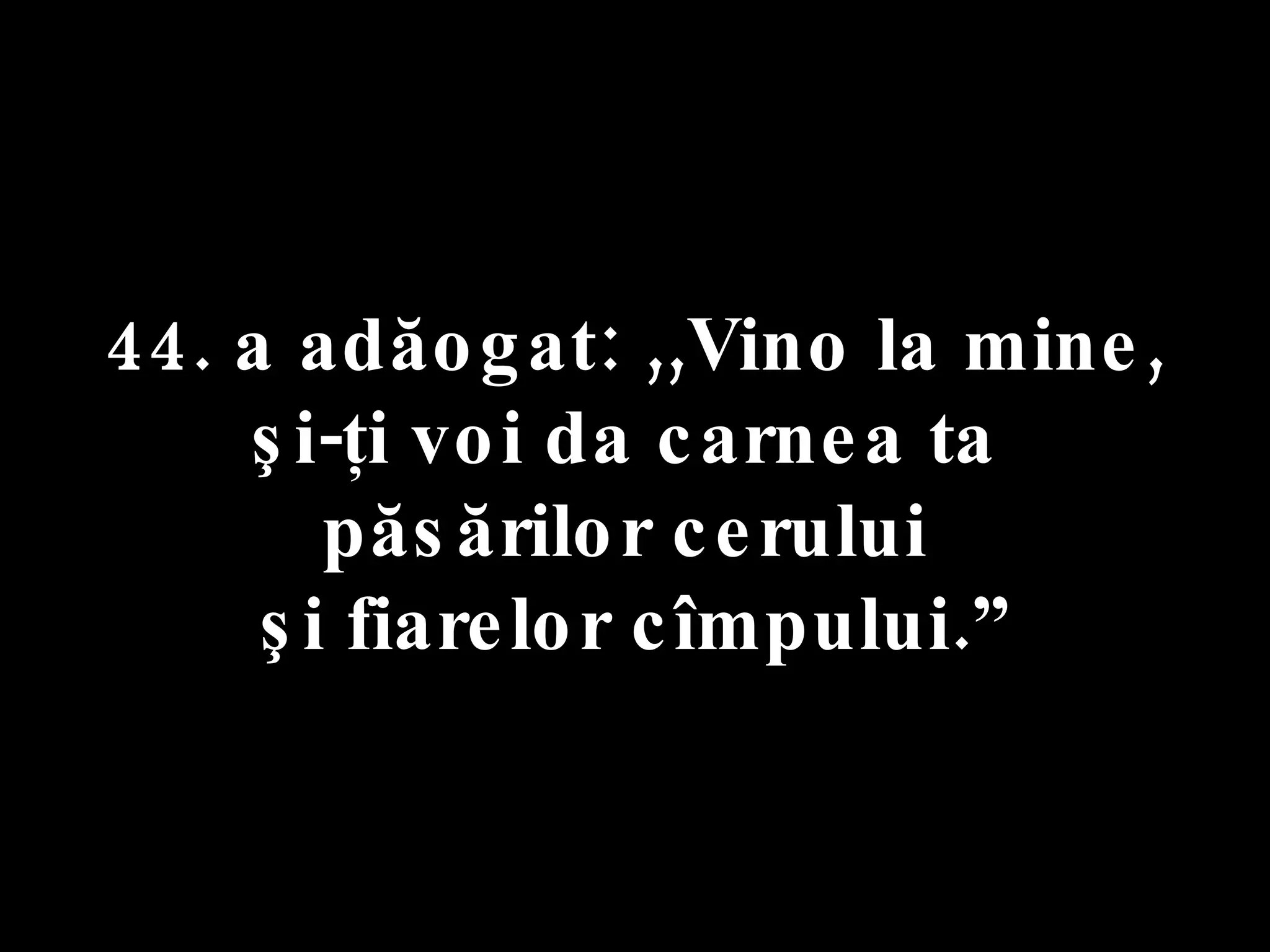 44. a adăogat: ,,Vino la mine,  şi-ţi voi da carnea ta  păsărilor cerului  şi fiarelor cîmpului.” 
