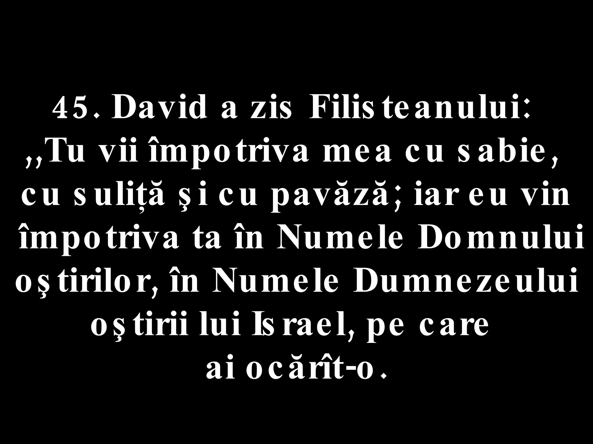 45. David a zis Filisteanului:  ,,Tu vii împotriva mea cu sabie,  cu suliţă şi cu pavăză; iar eu vin împotriva ta în Numele Domnului oştirilor, în Numele Dumnezeului oştirii lui Israel, pe care  ai ocărît-o. 