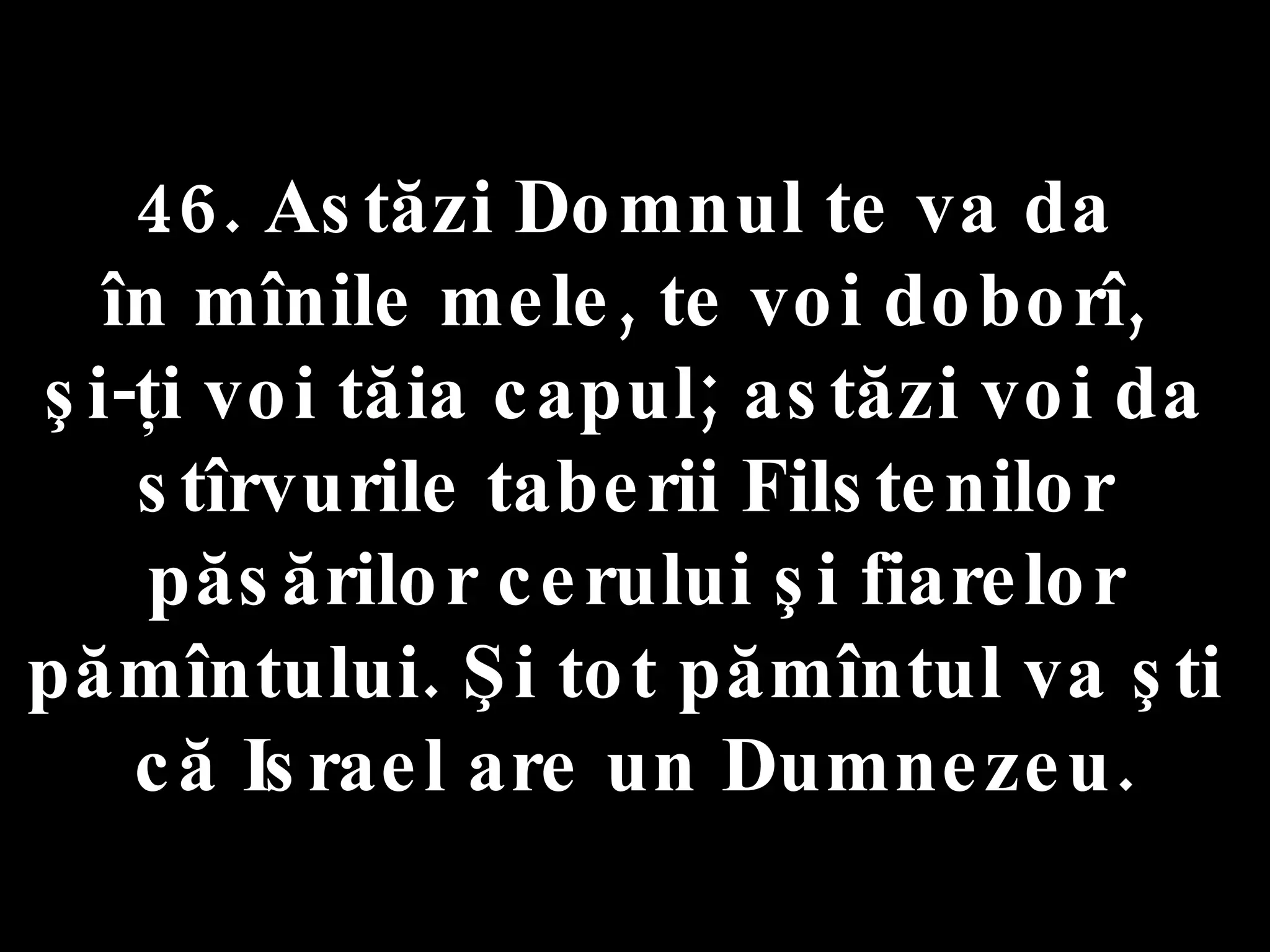46. Astăzi Domnul te va da  în mînile mele, te voi doborî,  şi-ţi voi tăia capul; astăzi voi da  stîrvurile taberii Filstenilor  păsărilor cerului şi fiarelor pămîntului. Şi tot pămîntul va şti  că Israel are un Dumnezeu. 
